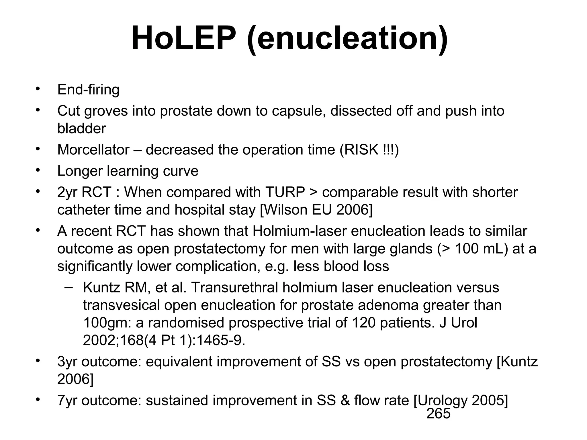 265
HoLEP (enucleation)
• End-firing
• Cut groves into prostate down to capsule, dissected off and push into
bladder
• Morcellator – decreased the operation time (RISK !!!)
• Longer learning curve
• 2yr RCT : When compared with TURP > comparable result with shorter
catheter time and hospital stay [Wilson EU 2006]
• A recent RCT has shown that Holmium-laser enucleation leads to similar
outcome as open prostatectomy for men with large glands (> 100 mL) at a
significantly lower complication, e.g. less blood loss
– Kuntz RM, et al. Transurethral holmium laser enucleation versus
transvesical open enucleation for prostate adenoma greater than
100gm: a randomised prospective trial of 120 patients. J Urol
2002;168(4 Pt 1):1465-9.
• 3yr outcome: equivalent improvement of SS vs open prostatectomy [Kuntz
2006]
• 7yr outcome: sustained improvement in SS & flow rate [Urology 2005]
 