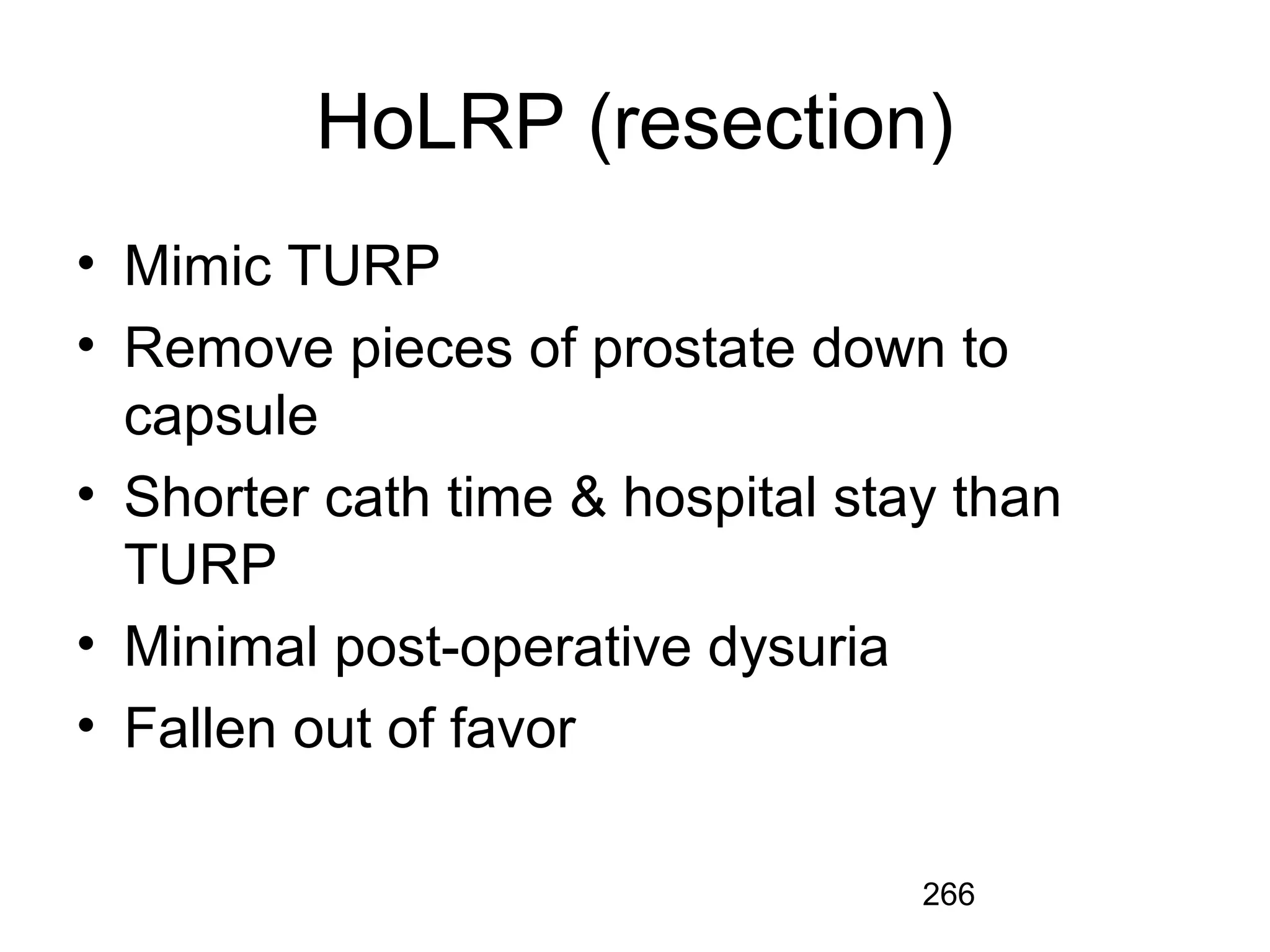 266
HoLRP (resection)
• Mimic TURP
• Remove pieces of prostate down to
capsule
• Shorter cath time & hospital stay than
TURP
• Minimal post-operative dysuria
• Fallen out of favor
 