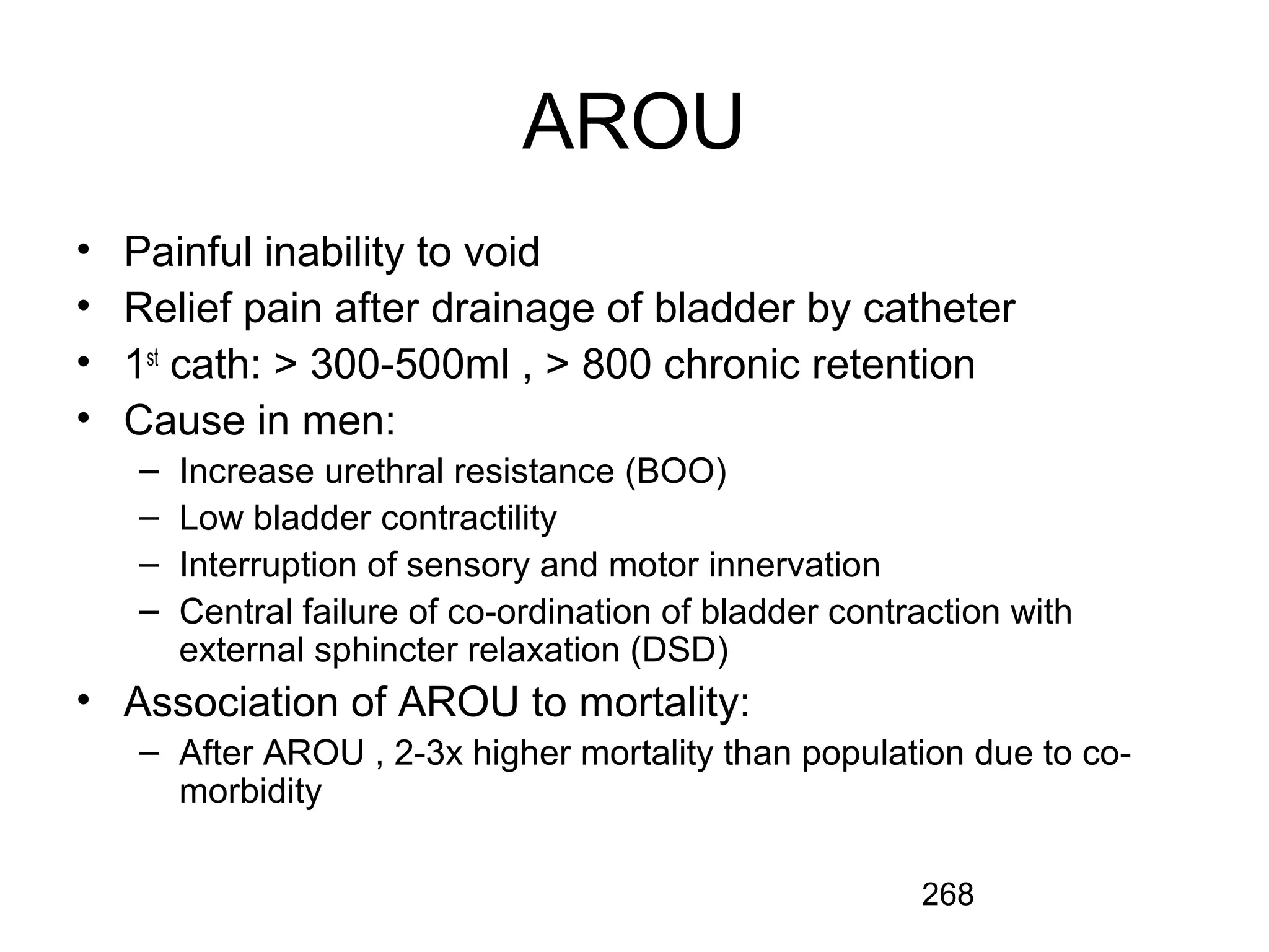 268
AROU
• Painful inability to void
• Relief pain after drainage of bladder by catheter
• 1st
cath: > 300-500ml , > 800 chronic retention
• Cause in men:
– Increase urethral resistance (BOO)
– Low bladder contractility
– Interruption of sensory and motor innervation
– Central failure of co-ordination of bladder contraction with
external sphincter relaxation (DSD)
• Association of AROU to mortality:
– After AROU , 2-3x higher mortality than population due to co-
morbidity
 