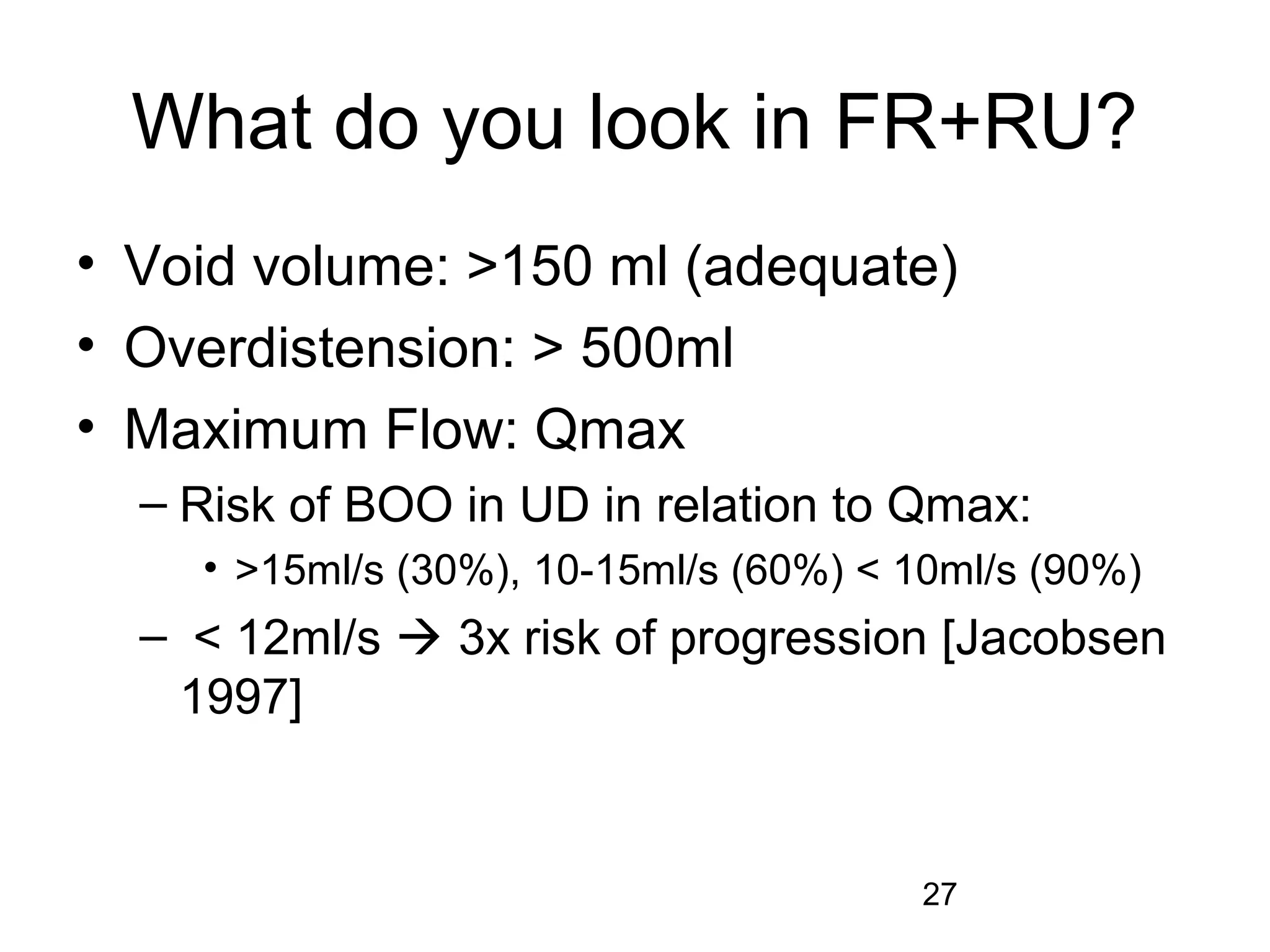27
What do you look in FR+RU?
• Void volume: >150 ml (adequate)
• Overdistension: > 500ml
• Maximum Flow: Qmax
– Risk of BOO in UD in relation to Qmax:
• >15ml/s (30%), 10-15ml/s (60%) < 10ml/s (90%)
– < 12ml/s  3x risk of progression [Jacobsen
1997]
 