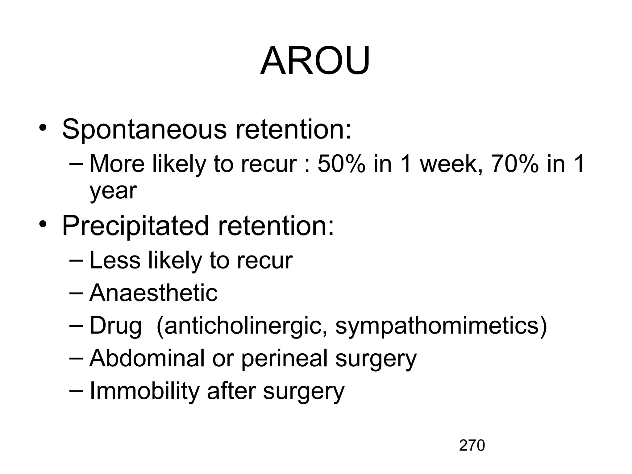 270
AROU
• Spontaneous retention:
– More likely to recur : 50% in 1 week, 70% in 1
year
• Precipitated retention:
– Less likely to recur
– Anaesthetic
– Drug (anticholinergic, sympathomimetics)
– Abdominal or perineal surgery
– Immobility after surgery
 