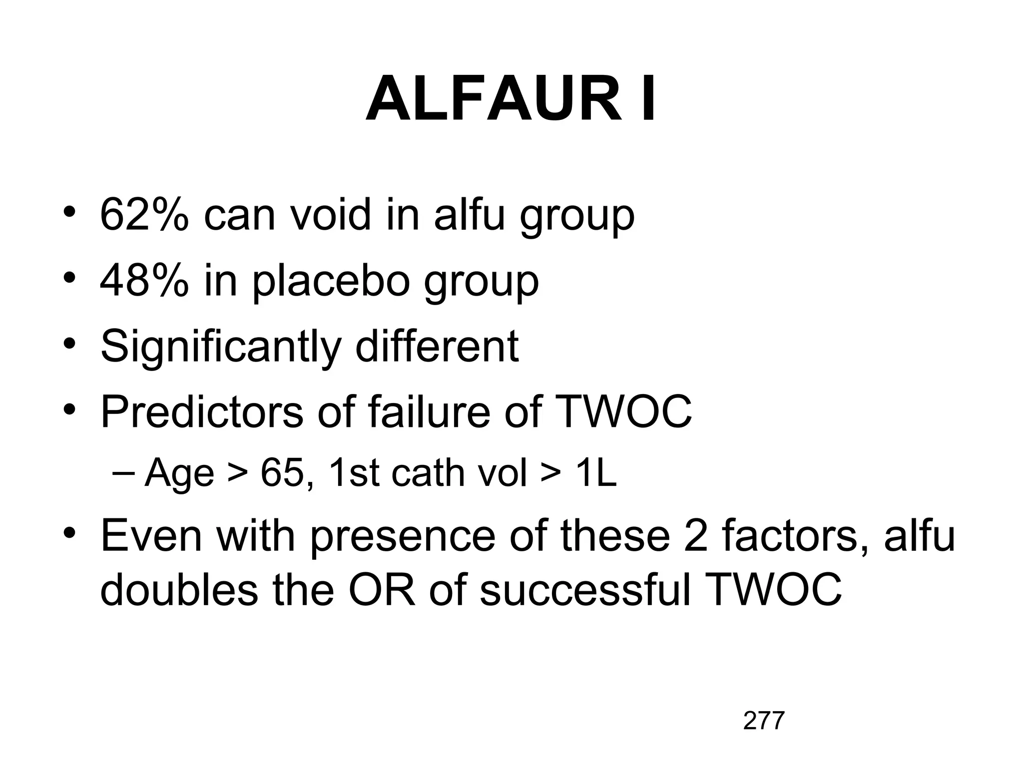 277
ALFAUR I
• 62% can void in alfu group
• 48% in placebo group
• Significantly different
• Predictors of failure of TWOC
– Age > 65, 1st cath vol > 1L
• Even with presence of these 2 factors, alfu
doubles the OR of successful TWOC
 
