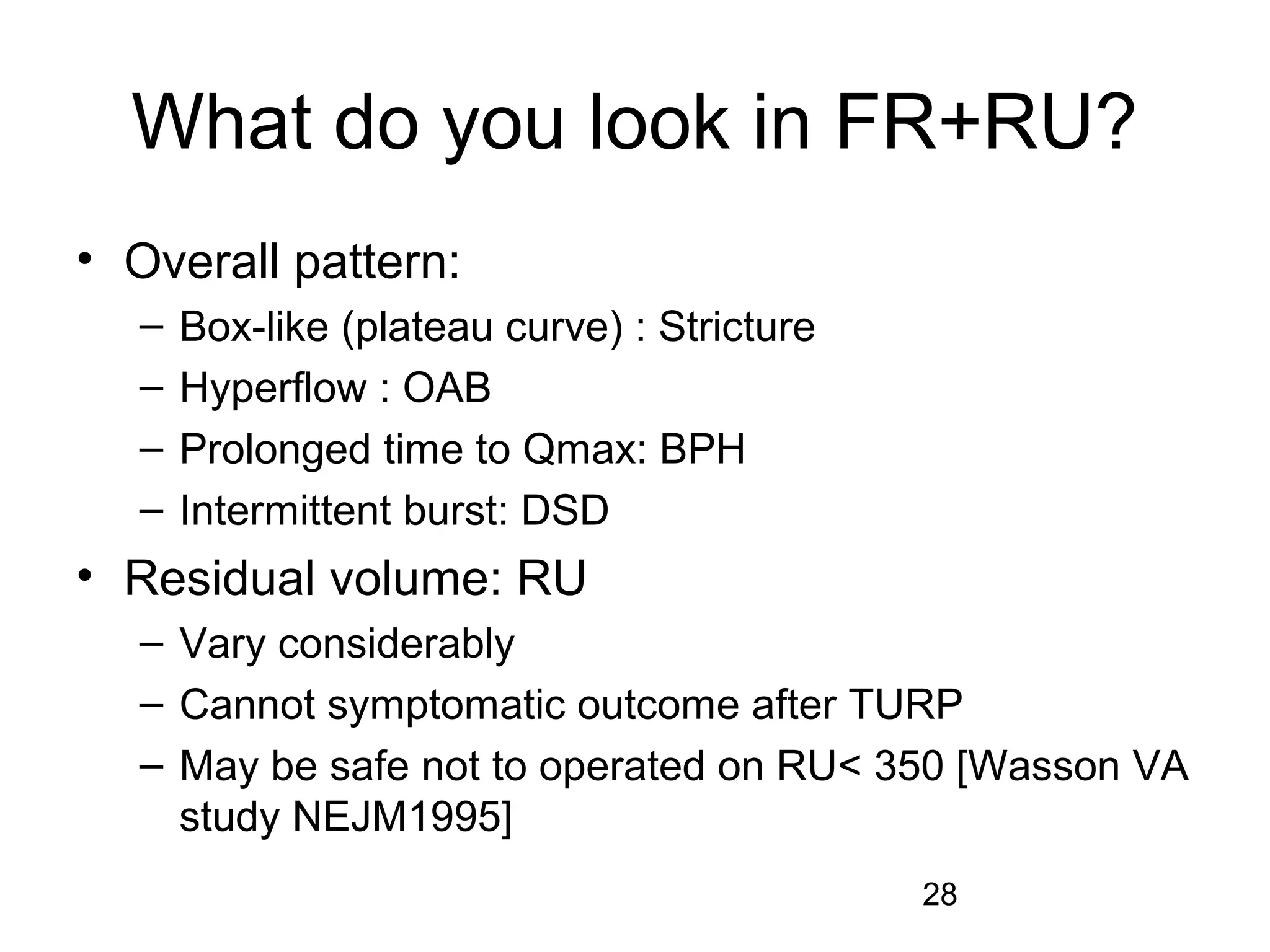 28
What do you look in FR+RU?
• Overall pattern:
– Box-like (plateau curve) : Stricture
– Hyperflow : OAB
– Prolonged time to Qmax: BPH
– Intermittent burst: DSD
• Residual volume: RU
– Vary considerably
– Cannot symptomatic outcome after TURP
– May be safe not to operated on RU< 350 [Wasson VA
study NEJM1995]
 