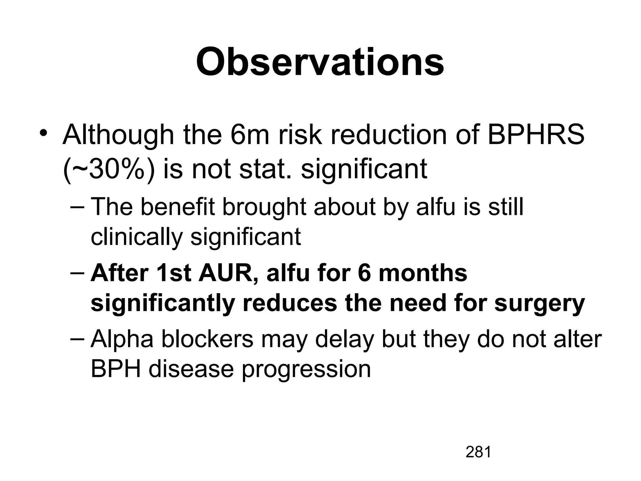 281
Observations
• Although the 6m risk reduction of BPHRS
(~30%) is not stat. significant
– The benefit brought about by alfu is still
clinically significant
– After 1st AUR, alfu for 6 months
significantly reduces the need for surgery
– Alpha blockers may delay but they do not alter
BPH disease progression
 