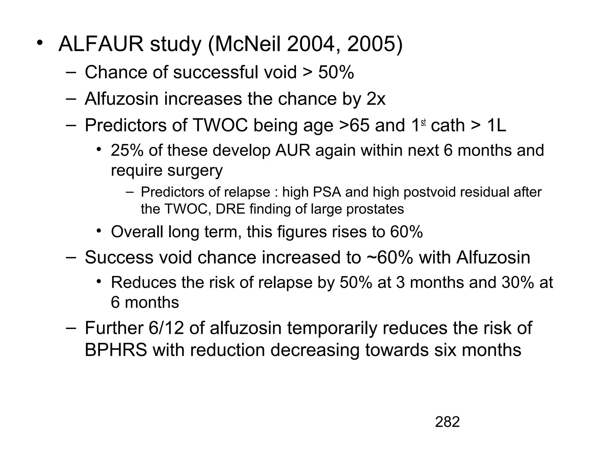 282
• ALFAUR study (McNeil 2004, 2005)
– Chance of successful void > 50%
– Alfuzosin increases the chance by 2x
– Predictors of TWOC being age >65 and 1st
cath > 1L
• 25% of these develop AUR again within next 6 months and
require surgery
– Predictors of relapse : high PSA and high postvoid residual after
the TWOC, DRE finding of large prostates
• Overall long term, this figures rises to 60%
– Success void chance increased to ~60% with Alfuzosin
• Reduces the risk of relapse by 50% at 3 months and 30% at
6 months
– Further 6/12 of alfuzosin temporarily reduces the risk of
BPHRS with reduction decreasing towards six months
 