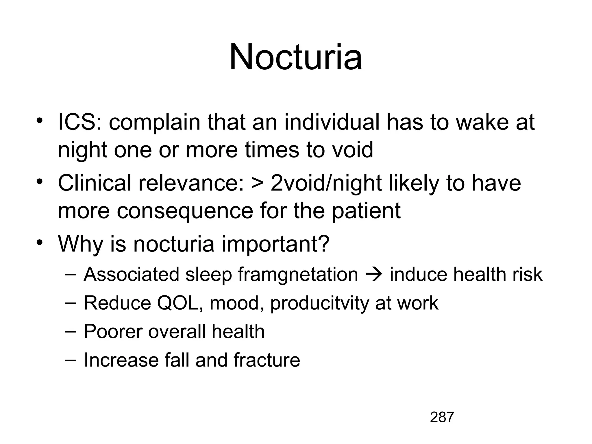 287
Nocturia
• ICS: complain that an individual has to wake at
night one or more times to void
• Clinical relevance: > 2void/night likely to have
more consequence for the patient
• Why is nocturia important?
– Associated sleep framgnetation  induce health risk
– Reduce QOL, mood, producitvity at work
– Poorer overall health
– Increase fall and fracture
 