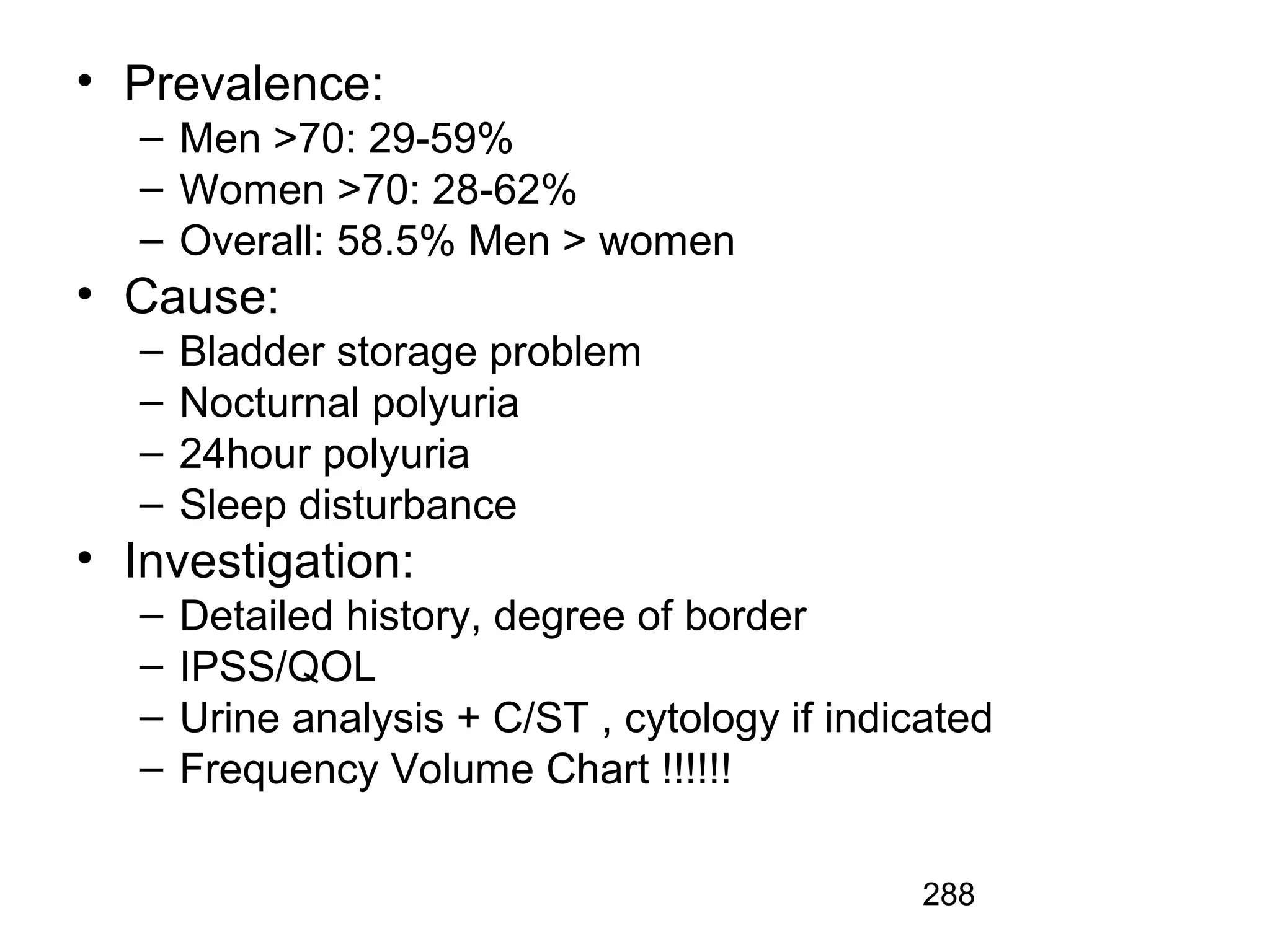 288
• Prevalence:
– Men >70: 29-59%
– Women >70: 28-62%
– Overall: 58.5% Men > women
• Cause:
– Bladder storage problem
– Nocturnal polyuria
– 24hour polyuria
– Sleep disturbance
• Investigation:
– Detailed history, degree of border
– IPSS/QOL
– Urine analysis + C/ST , cytology if indicated
– Frequency Volume Chart !!!!!!
 
