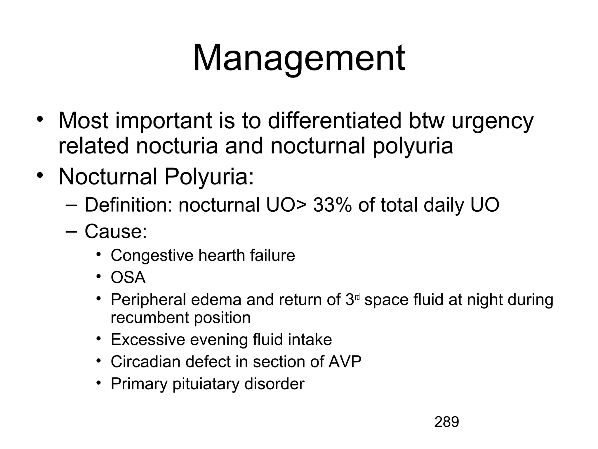 289
Management
• Most important is to differentiated btw urgency
related nocturia and nocturnal polyuria
• Nocturnal Polyuria:
– Definition: nocturnal UO> 33% of total daily UO
– Cause:
• Congestive hearth failure
• OSA
• Peripheral edema and return of 3rd
space fluid at night during
recumbent position
• Excessive evening fluid intake
• Circadian defect in section of AVP
• Primary pituiatary disorder
 