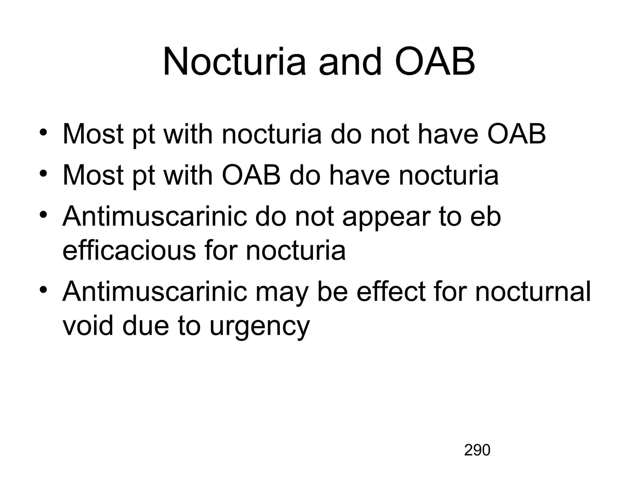 290
Nocturia and OAB
• Most pt with nocturia do not have OAB
• Most pt with OAB do have nocturia
• Antimuscarinic do not appear to eb
efficacious for nocturia
• Antimuscarinic may be effect for nocturnal
void due to urgency
 