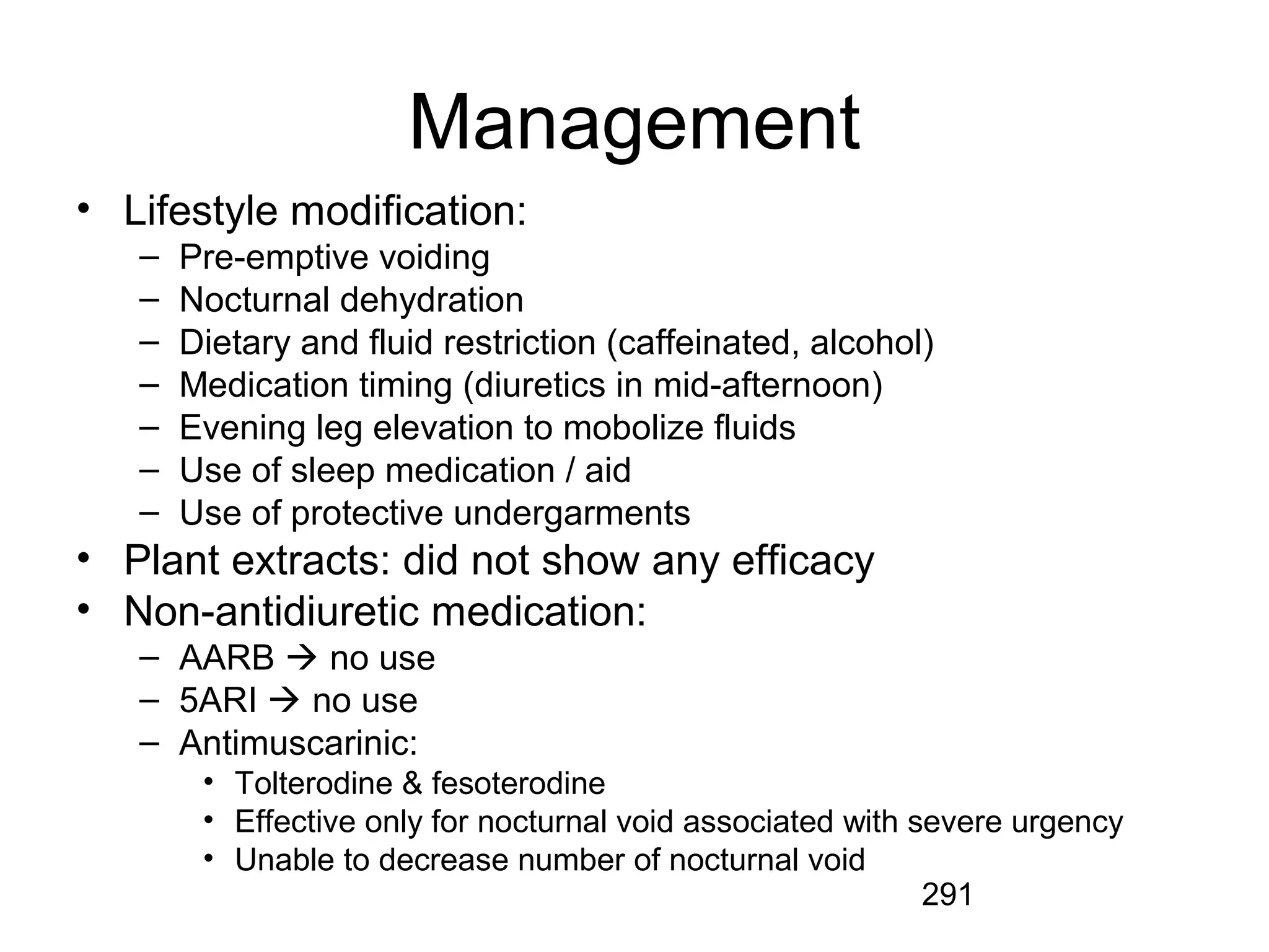 291
Management
• Lifestyle modification:
– Pre-emptive voiding
– Nocturnal dehydration
– Dietary and fluid restriction (caffeinated, alcohol)
– Medication timing (diuretics in mid-afternoon)
– Evening leg elevation to mobolize fluids
– Use of sleep medication / aid
– Use of protective undergarments
• Plant extracts: did not show any efficacy
• Non-antidiuretic medication:
– AARB  no use
– 5ARI  no use
– Antimuscarinic:
• Tolterodine & fesoterodine
• Effective only for nocturnal void associated with severe urgency
• Unable to decrease number of nocturnal void
 