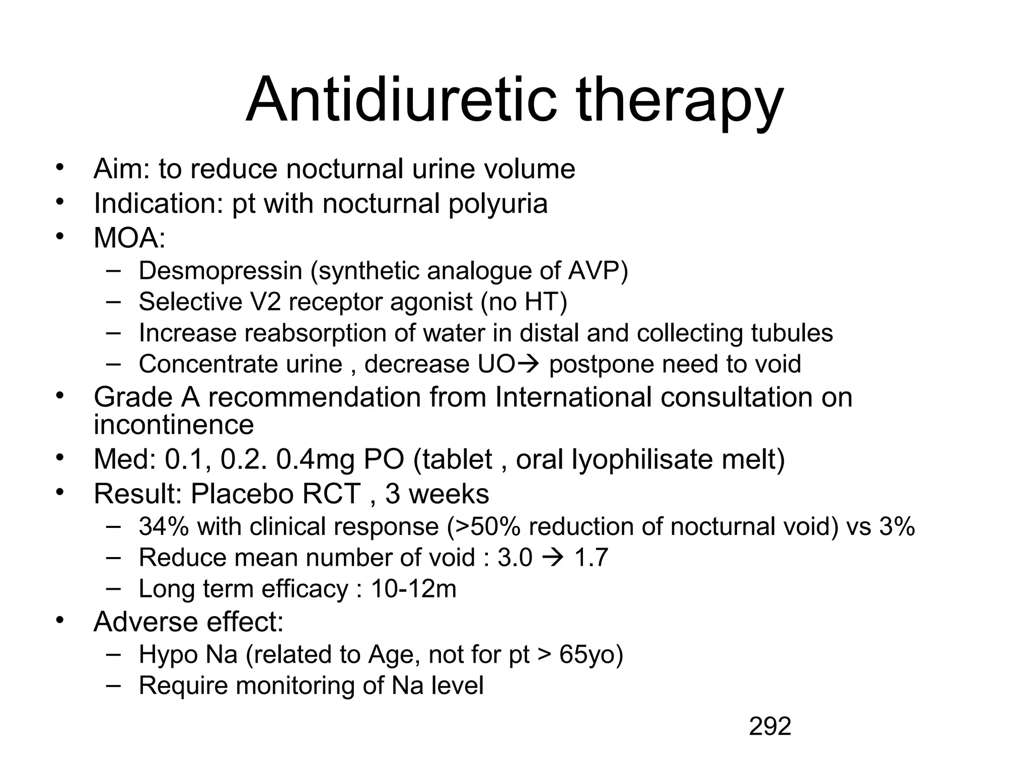 292
Antidiuretic therapy
• Aim: to reduce nocturnal urine volume
• Indication: pt with nocturnal polyuria
• MOA:
– Desmopressin (synthetic analogue of AVP)
– Selective V2 receptor agonist (no HT)
– Increase reabsorption of water in distal and collecting tubules
– Concentrate urine , decrease UO postpone need to void
• Grade A recommendation from International consultation on
incontinence
• Med: 0.1, 0.2. 0.4mg PO (tablet , oral lyophilisate melt)
• Result: Placebo RCT , 3 weeks
– 34% with clinical response (>50% reduction of nocturnal void) vs 3%
– Reduce mean number of void : 3.0  1.7
– Long term efficacy : 10-12m
• Adverse effect:
– Hypo Na (related to Age, not for pt > 65yo)
– Require monitoring of Na level
 