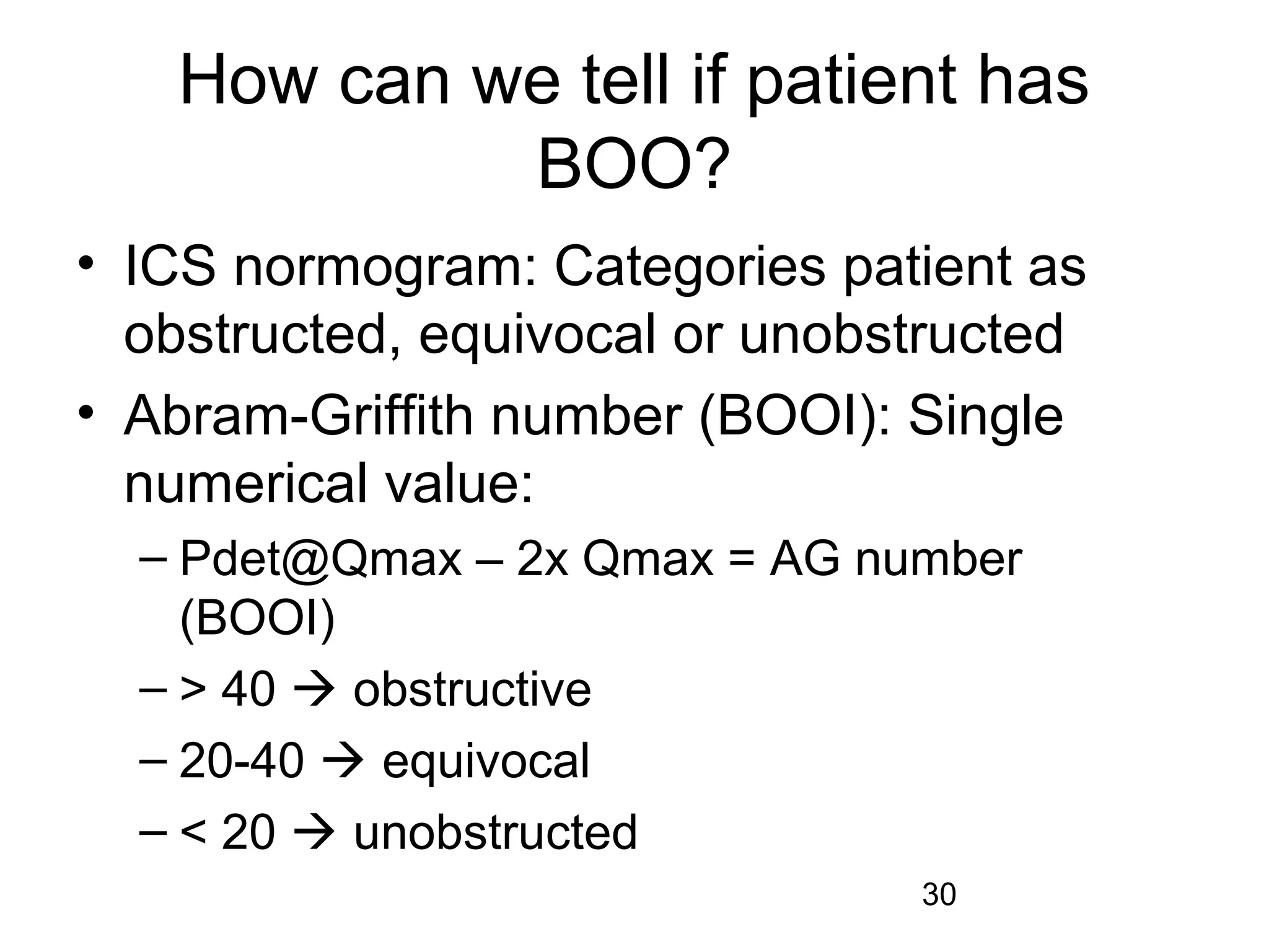 30
How can we tell if patient has
BOO?
• ICS normogram: Categories patient as
obstructed, equivocal or unobstructed
• Abram-Griffith number (BOOI): Single
numerical value:
– Pdet@Qmax – 2x Qmax = AG number
(BOOI)
– > 40  obstructive
– 20-40  equivocal
– < 20  unobstructed
 