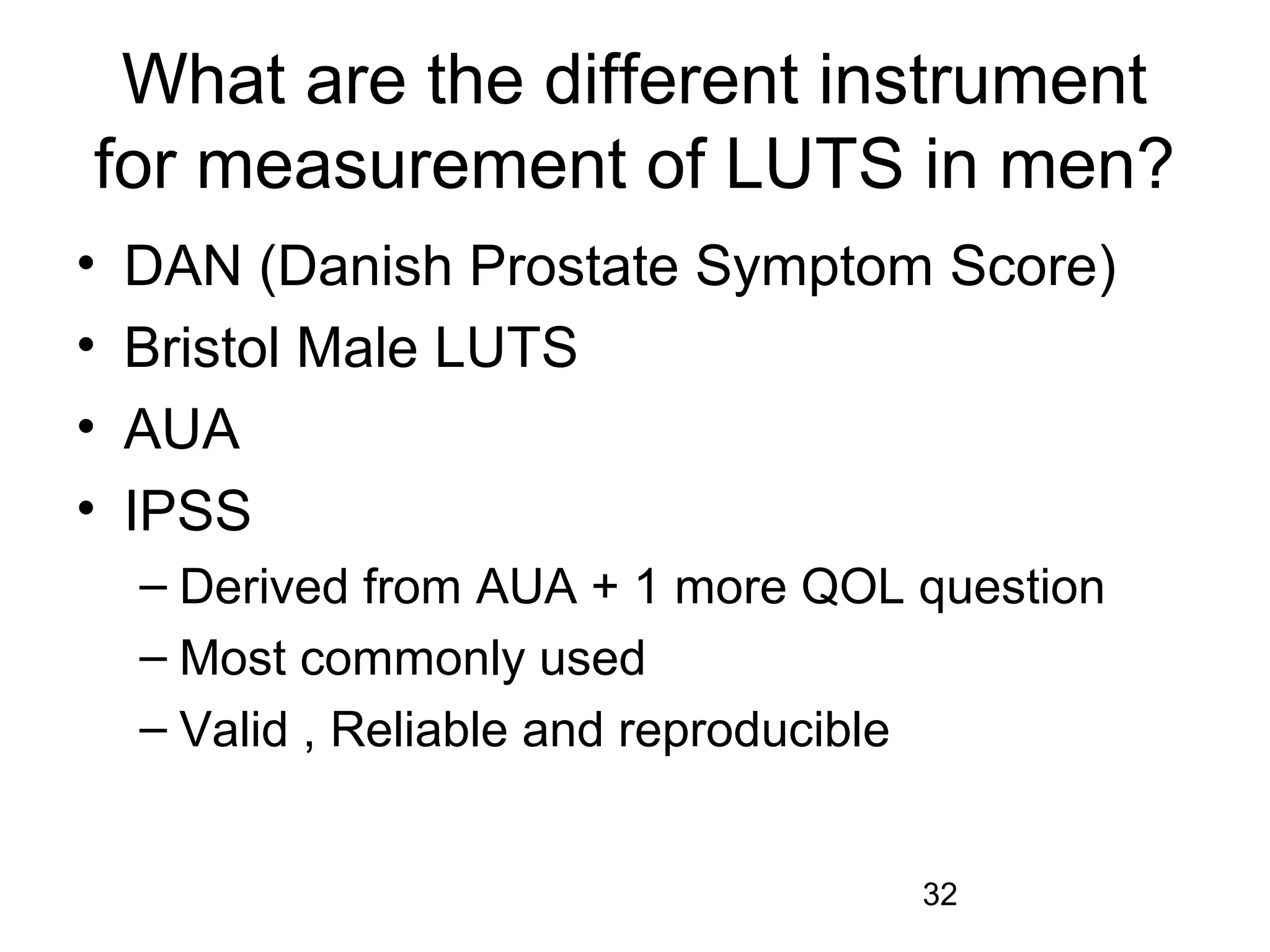 32
What are the different instrument
for measurement of LUTS in men?
• DAN (Danish Prostate Symptom Score)
• Bristol Male LUTS
• AUA
• IPSS
– Derived from AUA + 1 more QOL question
– Most commonly used
– Valid , Reliable and reproducible
 