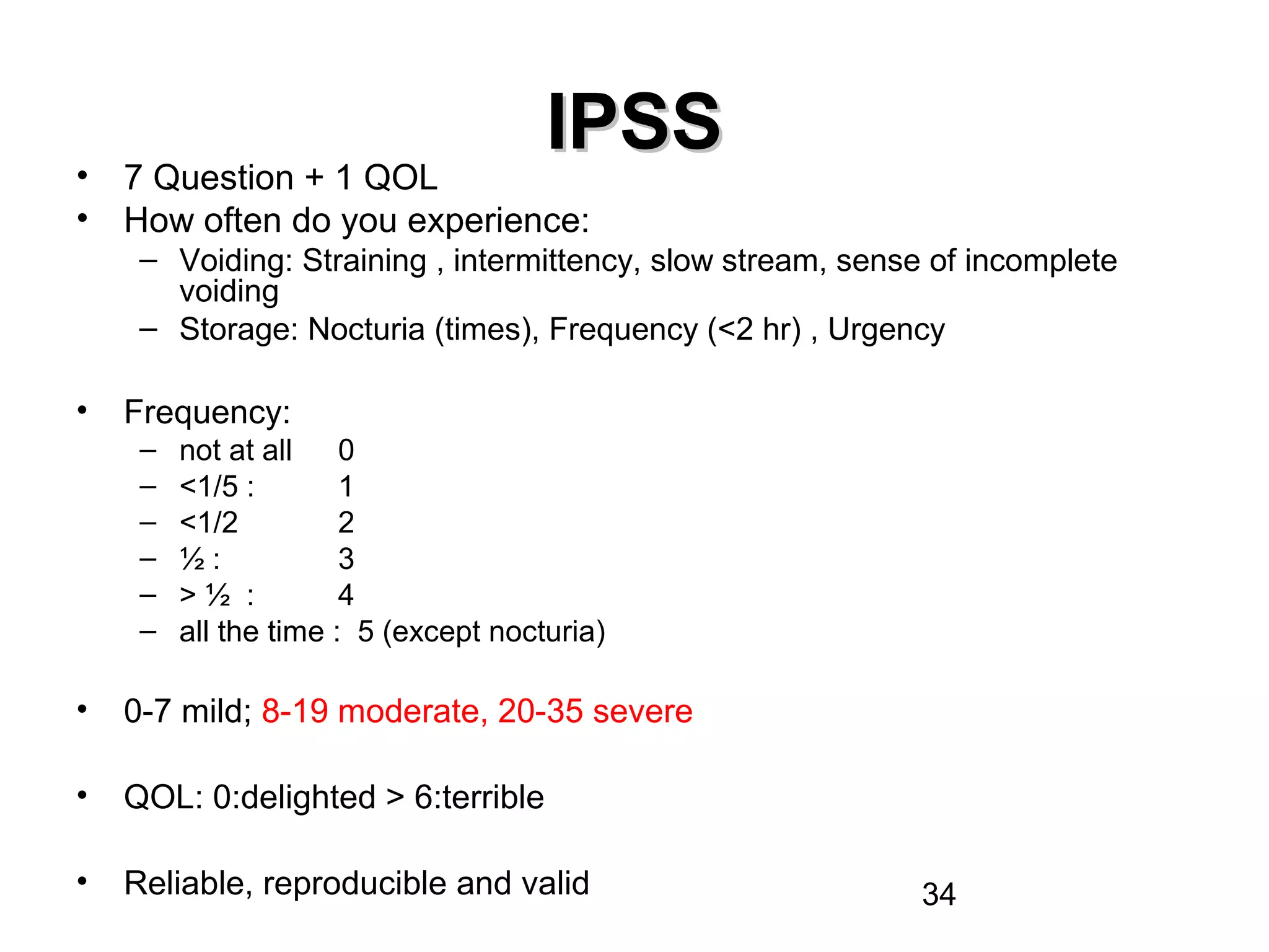 34
IPSSIPSS
• 7 Question + 1 QOL
• How often do you experience:
– Voiding: Straining , intermittency, slow stream, sense of incomplete
voiding
– Storage: Nocturia (times), Frequency (<2 hr) , Urgency
• Frequency:
– not at all 0
– <1/5 : 1
– <1/2 2
– ½ : 3
– > ½ : 4
– all the time : 5 (except nocturia)
• 0-7 mild; 8-19 moderate, 20-35 severe
• QOL: 0:delighted > 6:terrible
• Reliable, reproducible and valid
 