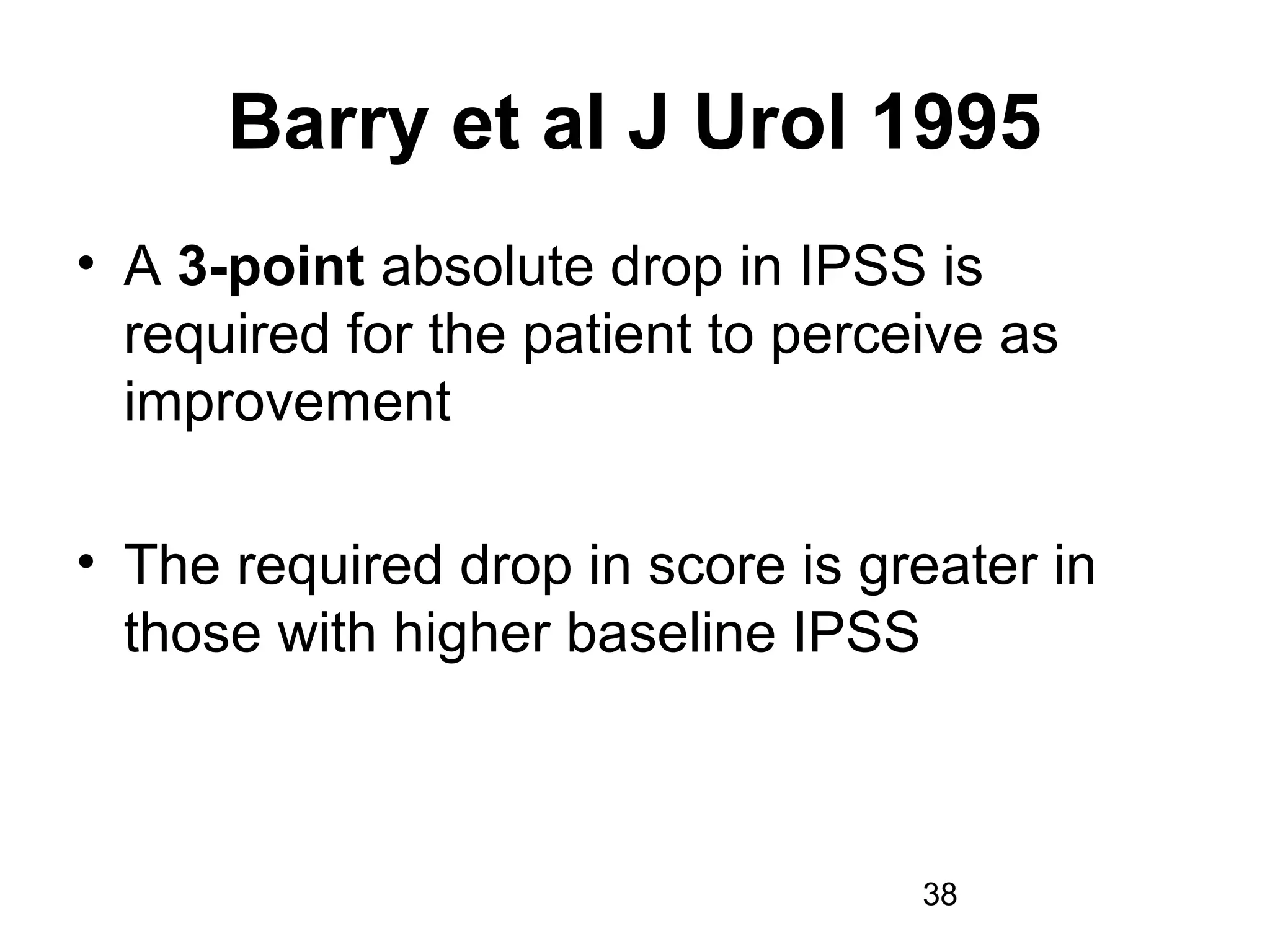 38
Barry et al J Urol 1995
• A 3-point absolute drop in IPSS is
required for the patient to perceive as
improvement
• The required drop in score is greater in
those with higher baseline IPSS
 