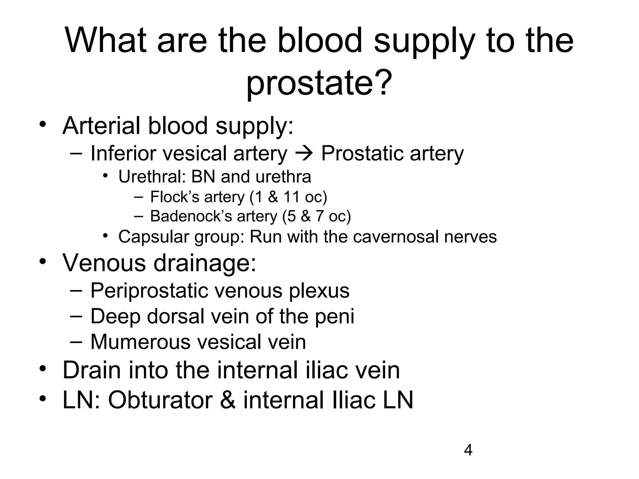 4
What are the blood supply to the
prostate?
• Arterial blood supply:
– Inferior vesical artery  Prostatic artery
• Urethral: BN and urethra
– Flock’s artery (1 & 11 oc)
– Badenock’s artery (5 & 7 oc)
• Capsular group: Run with the cavernosal nerves
• Venous drainage:
– Periprostatic venous plexus
– Deep dorsal vein of the peni
– Mumerous vesical vein
• Drain into the internal iliac vein
• LN: Obturator & internal Iliac LN
 
