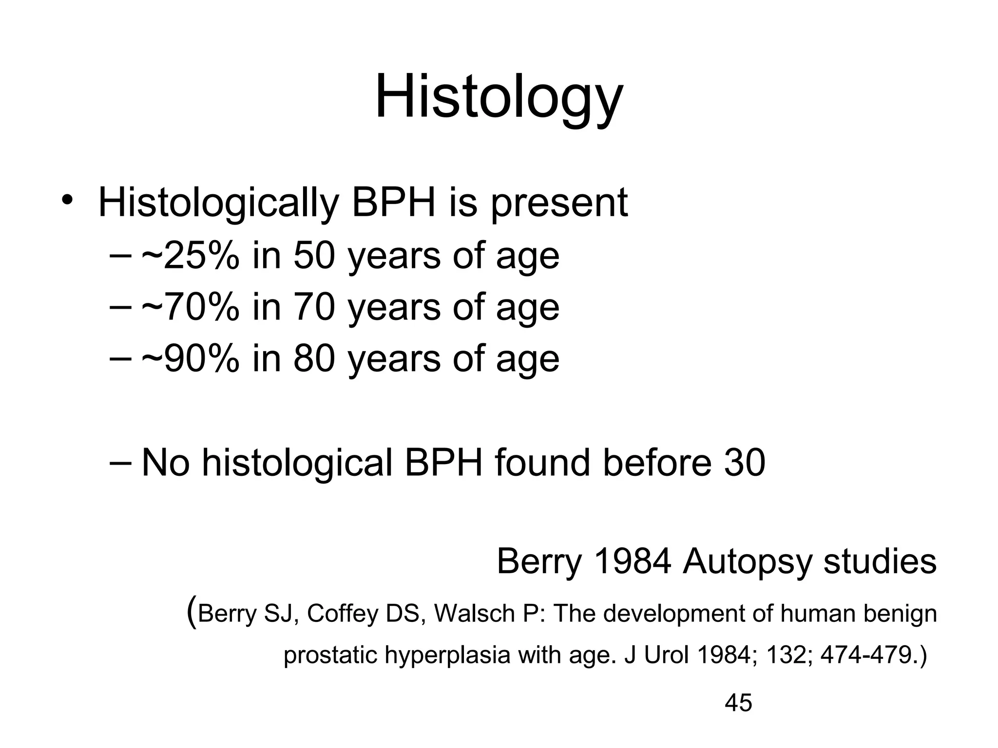 45
Histology
• Histologically BPH is present
– ~25% in 50 years of age
– ~70% in 70 years of age
– ~90% in 80 years of age
– No histological BPH found before 30
Berry 1984 Autopsy studies
(Berry SJ, Coffey DS, Walsch P: The development of human benign
prostatic hyperplasia with age. J Urol 1984; 132; 474-479.)
 