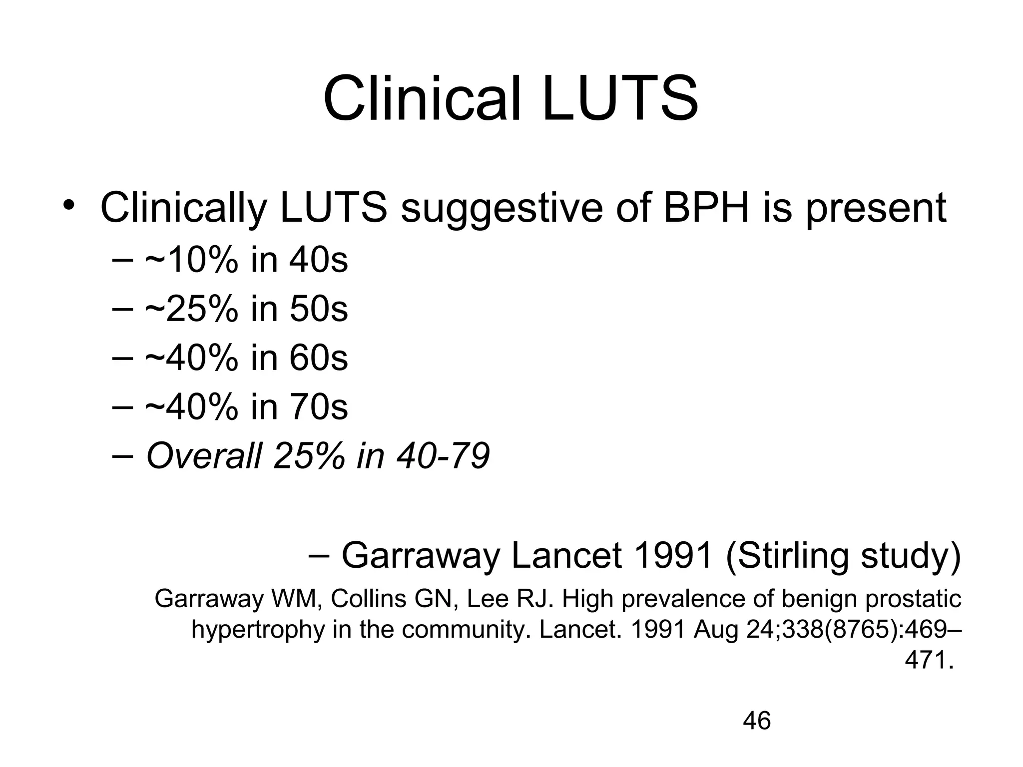 46
Clinical LUTS
• Clinically LUTS suggestive of BPH is present
– ~10% in 40s
– ~25% in 50s
– ~40% in 60s
– ~40% in 70s
– Overall 25% in 40-79
– Garraway Lancet 1991 (Stirling study)
Garraway WM, Collins GN, Lee RJ. High prevalence of benign prostatic
hypertrophy in the community. Lancet. 1991 Aug 24;338(8765):469–
471.
 