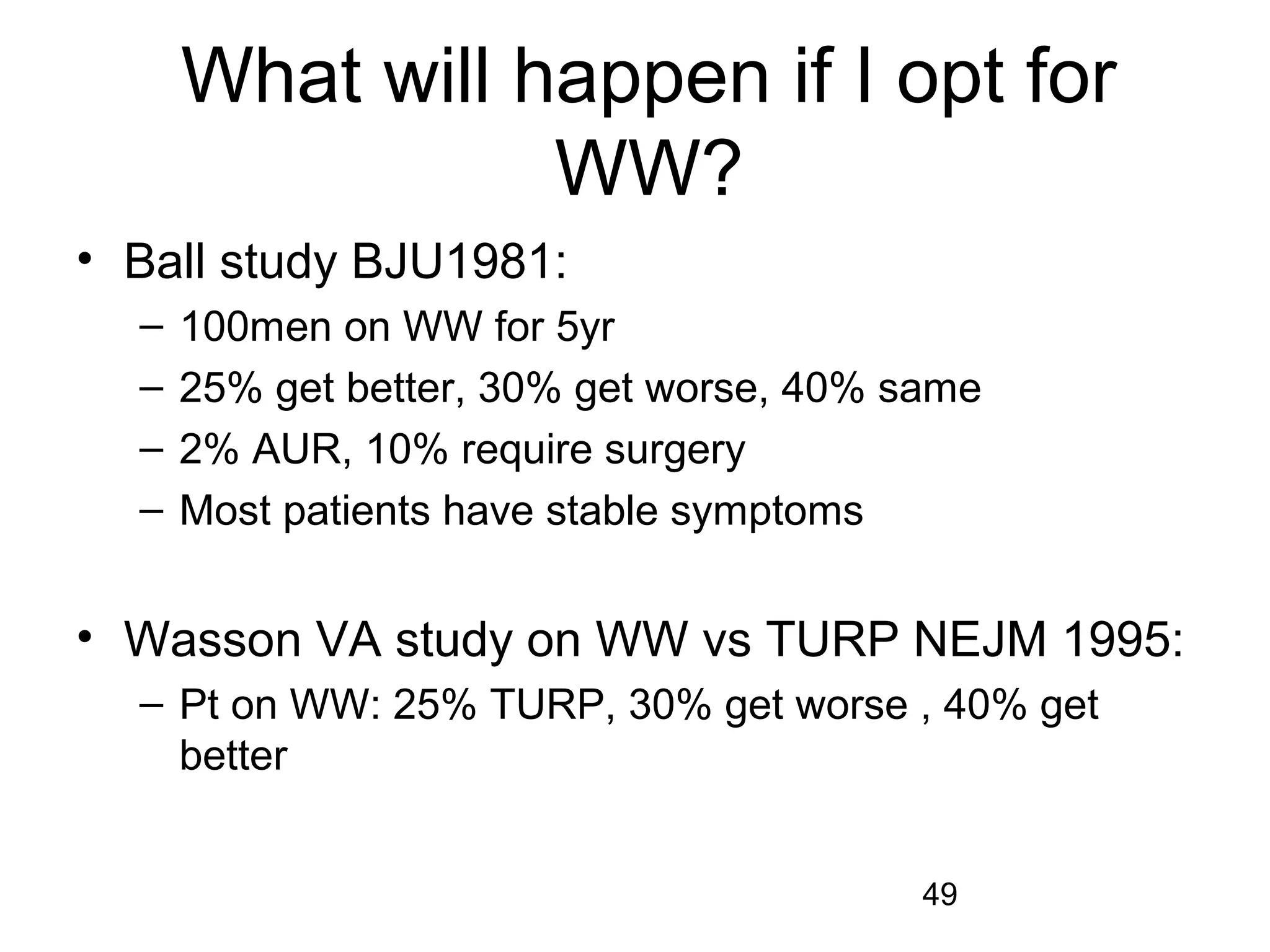 49
What will happen if I opt for
WW?
• Ball study BJU1981:
– 100men on WW for 5yr
– 25% get better, 30% get worse, 40% same
– 2% AUR, 10% require surgery
– Most patients have stable symptoms
• Wasson VA study on WW vs TURP NEJM 1995:
– Pt on WW: 25% TURP, 30% get worse , 40% get
better
 