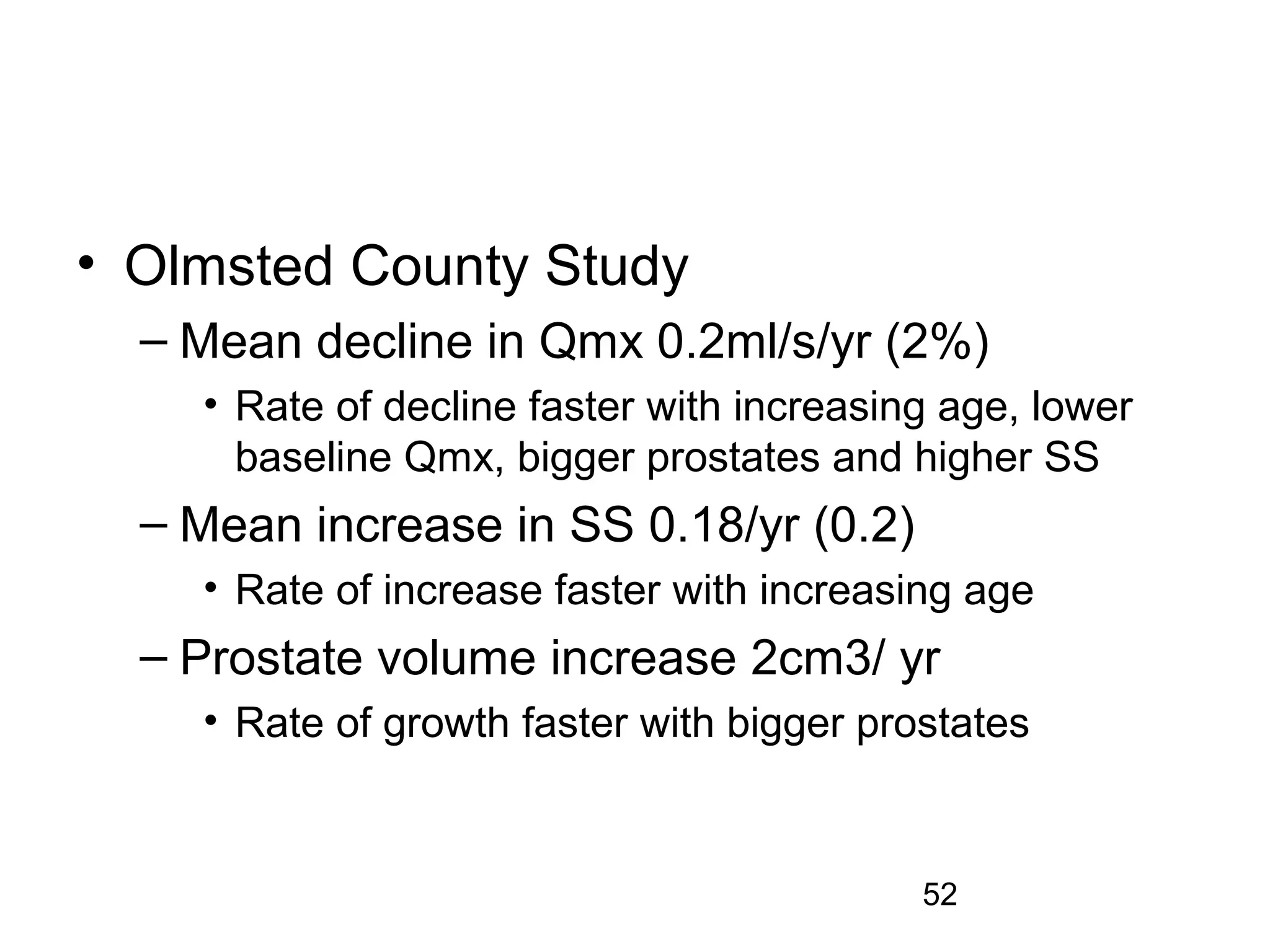 52
• Olmsted County Study
– Mean decline in Qmx 0.2ml/s/yr (2%)
• Rate of decline faster with increasing age, lower
baseline Qmx, bigger prostates and higher SS
– Mean increase in SS 0.18/yr (0.2)
• Rate of increase faster with increasing age
– Prostate volume increase 2cm3/ yr
• Rate of growth faster with bigger prostates
 