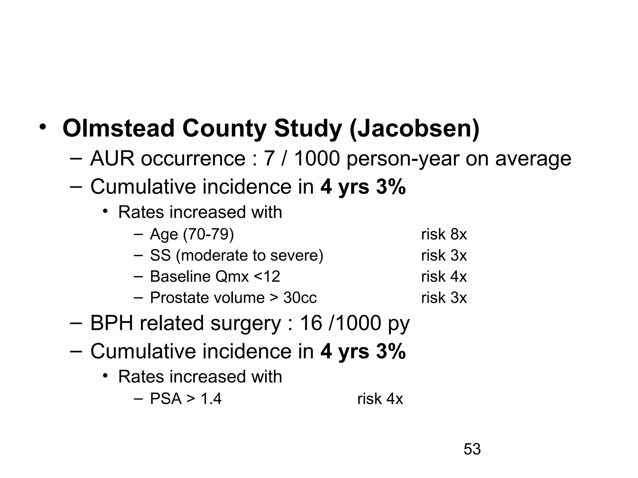53
• Olmstead County Study (Jacobsen)
– AUR occurrence : 7 / 1000 person-year on average
– Cumulative incidence in 4 yrs 3%
• Rates increased with
– Age (70-79) risk 8x
– SS (moderate to severe) risk 3x
– Baseline Qmx <12 risk 4x
– Prostate volume > 30cc risk 3x
– BPH related surgery : 16 /1000 py
– Cumulative incidence in 4 yrs 3%
• Rates increased with
– PSA > 1.4 risk 4x
 