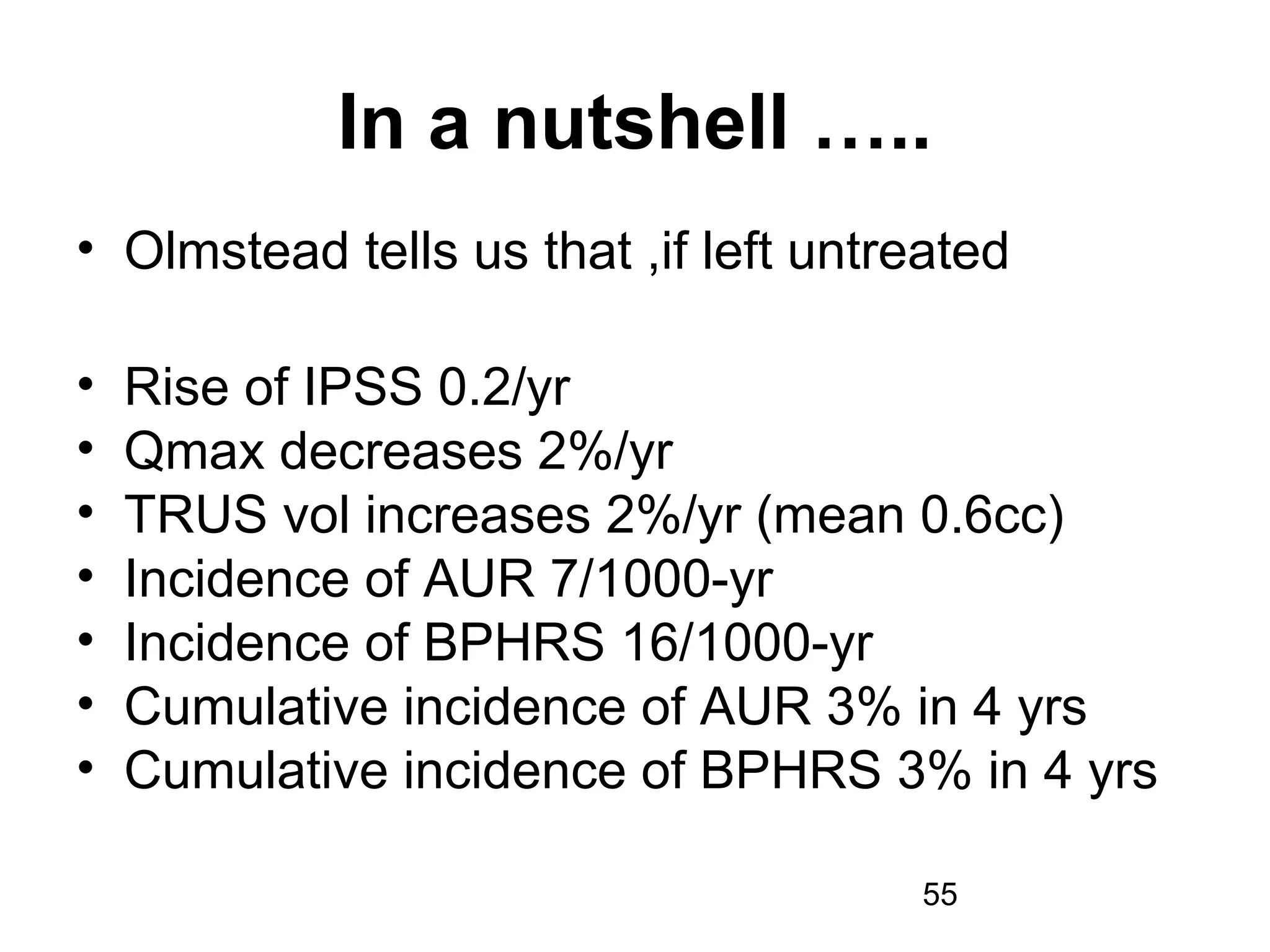 55
In a nutshell …..
• Olmstead tells us that ,if left untreated
• Rise of IPSS 0.2/yr
• Qmax decreases 2%/yr
• TRUS vol increases 2%/yr (mean 0.6cc)
• Incidence of AUR 7/1000-yr
• Incidence of BPHRS 16/1000-yr
• Cumulative incidence of AUR 3% in 4 yrs
• Cumulative incidence of BPHRS 3% in 4 yrs
 