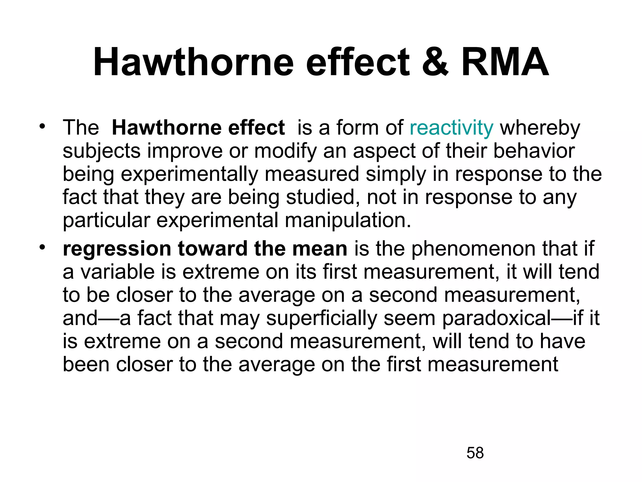58
Hawthorne effect & RMA
• The Hawthorne effect is a form of reactivity whereby
subjects improve or modify an aspect of their behavior
being experimentally measured simply in response to the
fact that they are being studied, not in response to any
particular experimental manipulation.
• regression toward the mean is the phenomenon that if
a variable is extreme on its first measurement, it will tend
to be closer to the average on a second measurement,
and—a fact that may superficially seem paradoxical—if it
is extreme on a second measurement, will tend to have
been closer to the average on the first measurement
 