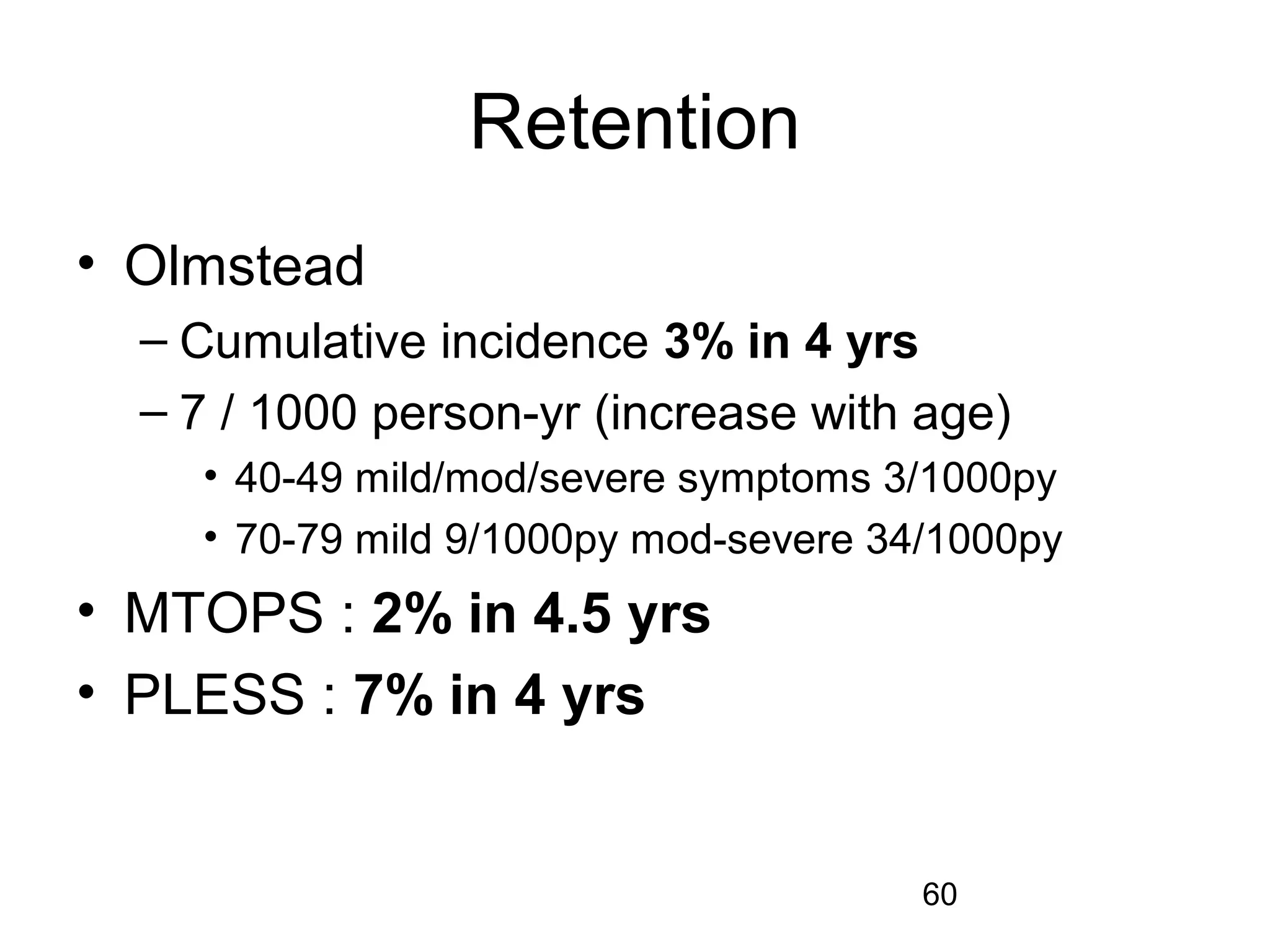 60
Retention
• Olmstead
– Cumulative incidence 3% in 4 yrs
– 7 / 1000 person-yr (increase with age)
• 40-49 mild/mod/severe symptoms 3/1000py
• 70-79 mild 9/1000py mod-severe 34/1000py
• MTOPS : 2% in 4.5 yrs
• PLESS : 7% in 4 yrs
 