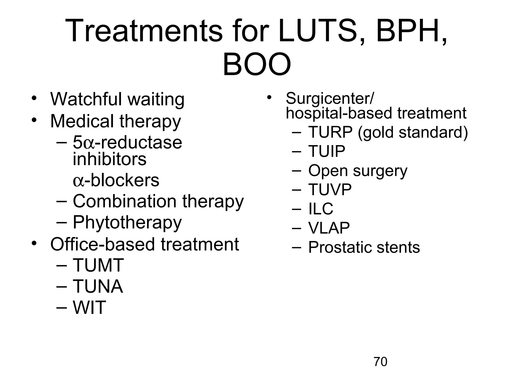 70
Treatments for LUTS, BPH,
BOO
• Watchful waiting
• Medical therapy
– 5α-reductase
inhibitors
α-blockers
– Combination therapy
– Phytotherapy
• Office-based treatment
– TUMT
– TUNA
– WIT
• Surgicenter/
hospital-based treatment
– TURP (gold standard)
– TUIP
– Open surgery
– TUVP
– ILC
– VLAP
– Prostatic stents
 