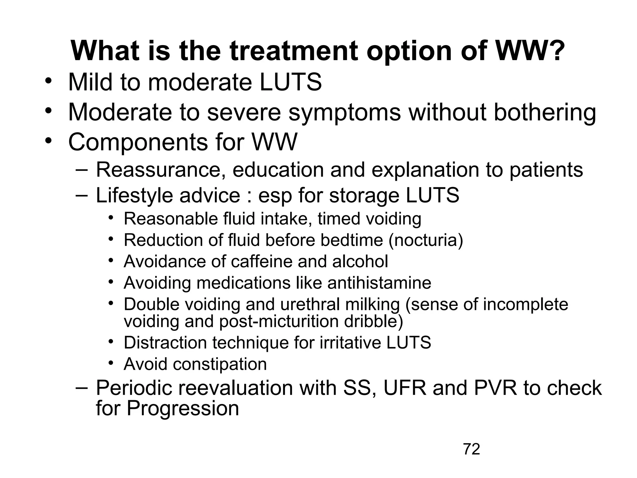 72
What is the treatment option of WW?
• Mild to moderate LUTS
• Moderate to severe symptoms without bothering
• Components for WW
– Reassurance, education and explanation to patients
– Lifestyle advice : esp for storage LUTS
• Reasonable fluid intake, timed voiding
• Reduction of fluid before bedtime (nocturia)
• Avoidance of caffeine and alcohol
• Avoiding medications like antihistamine
• Double voiding and urethral milking (sense of incomplete
voiding and post-micturition dribble)
• Distraction technique for irritative LUTS
• Avoid constipation
– Periodic reevaluation with SS, UFR and PVR to check
for Progression
 