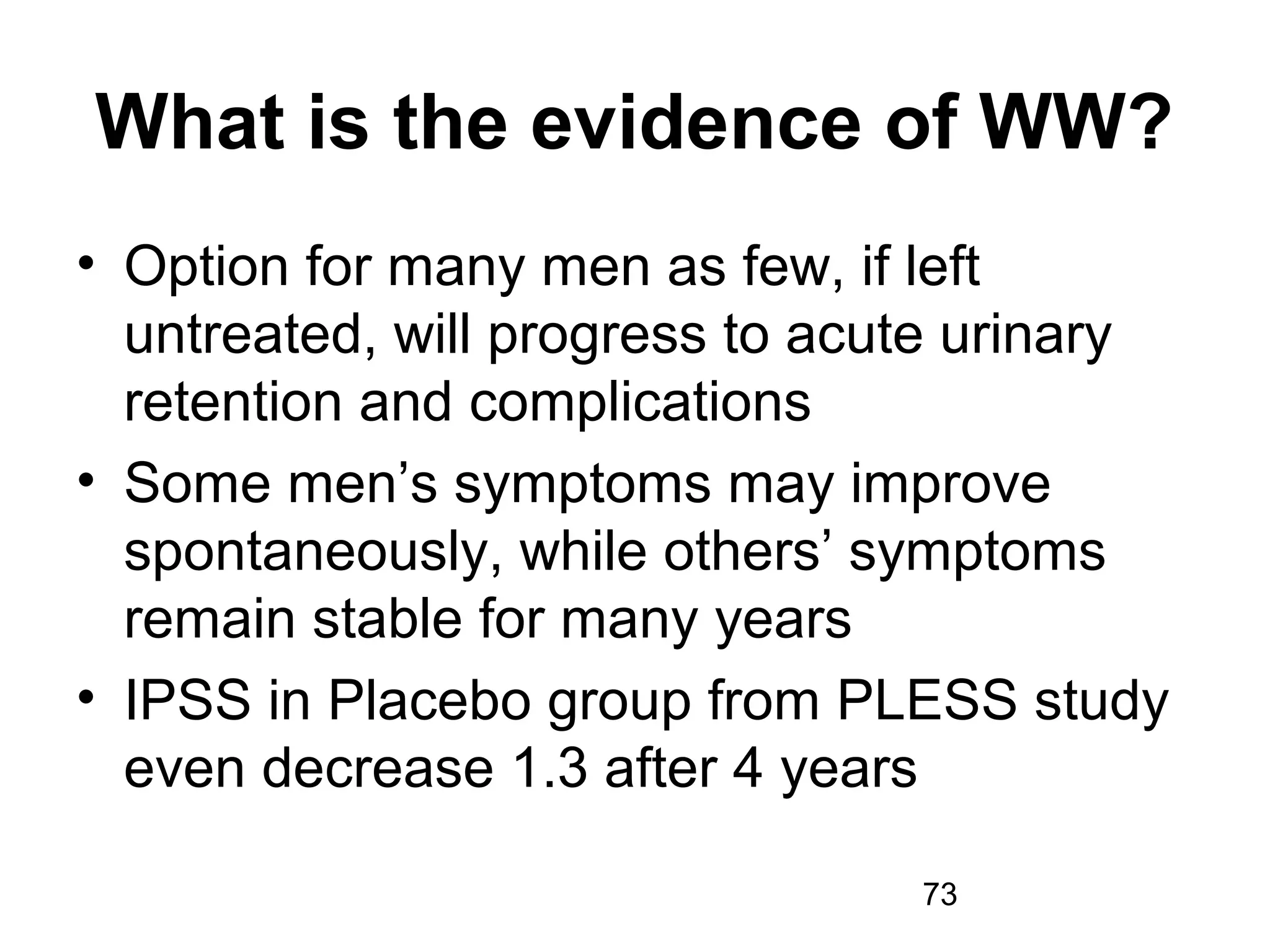 73
What is the evidence of WW?
• Option for many men as few, if left
untreated, will progress to acute urinary
retention and complications
• Some men’s symptoms may improve
spontaneously, while others’ symptoms
remain stable for many years
• IPSS in Placebo group from PLESS study
even decrease 1.3 after 4 years
 