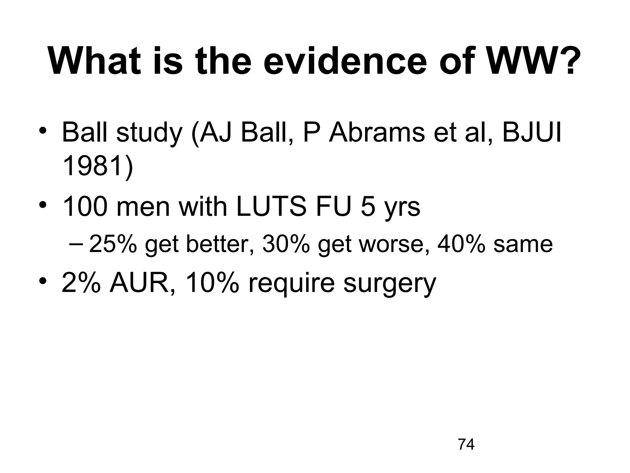 74
What is the evidence of WW?
• Ball study (AJ Ball, P Abrams et al, BJUI
1981)
• 100 men with LUTS FU 5 yrs
– 25% get better, 30% get worse, 40% same
• 2% AUR, 10% require surgery
 