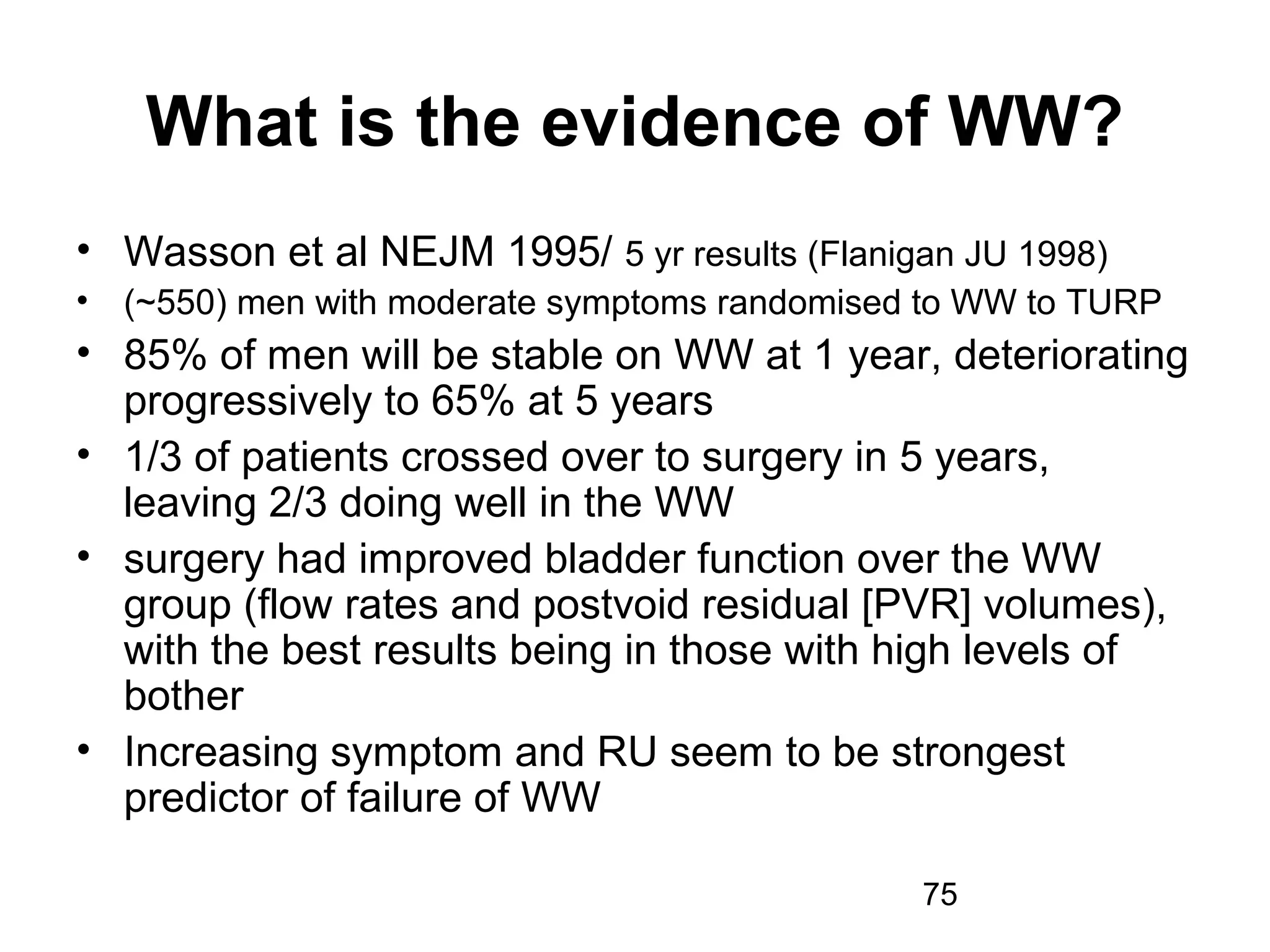 75
What is the evidence of WW?
• Wasson et al NEJM 1995/ 5 yr results (Flanigan JU 1998)
• (~550) men with moderate symptoms randomised to WW to TURP
• 85% of men will be stable on WW at 1 year, deteriorating
progressively to 65% at 5 years
• 1/3 of patients crossed over to surgery in 5 years,
leaving 2/3 doing well in the WW
• surgery had improved bladder function over the WW
group (flow rates and postvoid residual [PVR] volumes),
with the best results being in those with high levels of
bother
• Increasing symptom and RU seem to be strongest
predictor of failure of WW
 