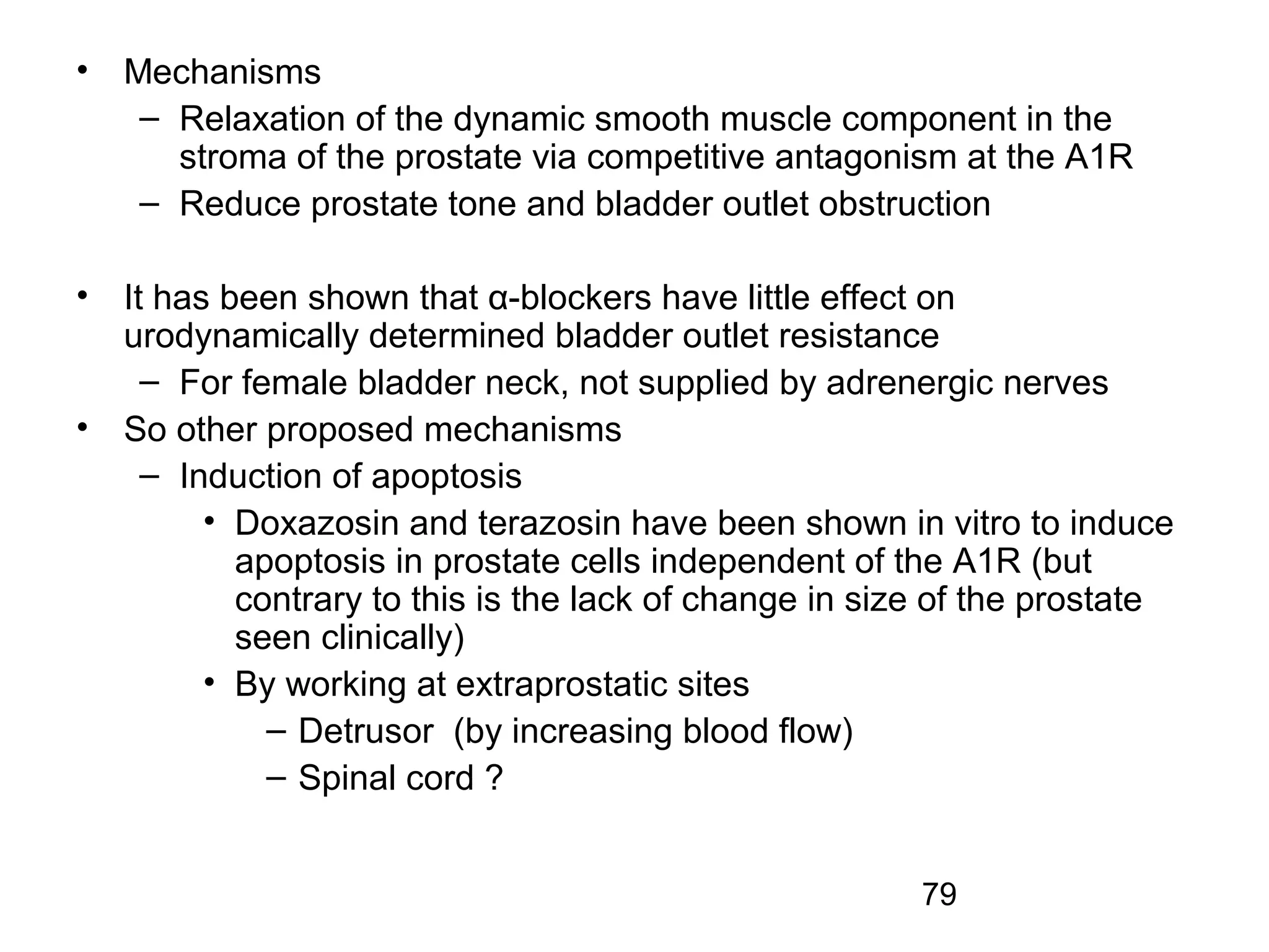 79
• Mechanisms
– Relaxation of the dynamic smooth muscle component in the
stroma of the prostate via competitive antagonism at the A1R
– Reduce prostate tone and bladder outlet obstruction
• It has been shown that α-blockers have little effect on
urodynamically determined bladder outlet resistance
– For female bladder neck, not supplied by adrenergic nerves
• So other proposed mechanisms
– Induction of apoptosis
• Doxazosin and terazosin have been shown in vitro to induce
apoptosis in prostate cells independent of the A1R (but
contrary to this is the lack of change in size of the prostate
seen clinically)
• By working at extraprostatic sites
– Detrusor (by increasing blood flow)
– Spinal cord ?
 