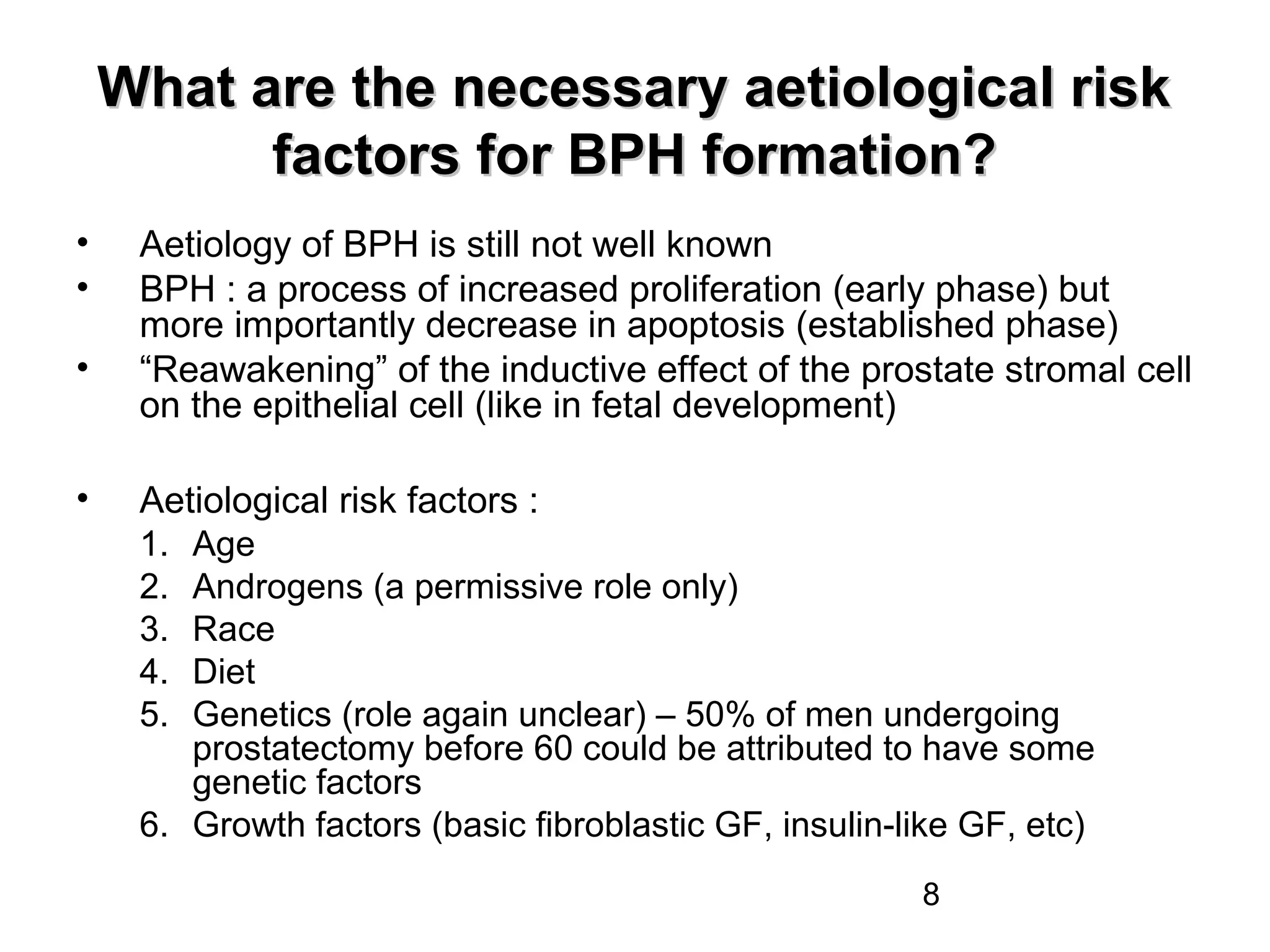 8
What are the necessary aetiological riskWhat are the necessary aetiological risk
factors for BPH formation?factors for BPH formation?
• Aetiology of BPH is still not well known
• BPH : a process of increased proliferation (early phase) but
more importantly decrease in apoptosis (established phase)
• “Reawakening” of the inductive effect of the prostate stromal cell
on the epithelial cell (like in fetal development)
• Aetiological risk factors :
1. Age
2. Androgens (a permissive role only)
3. Race
4. Diet
5. Genetics (role again unclear) – 50% of men undergoing
prostatectomy before 60 could be attributed to have some
genetic factors
6. Growth factors (basic fibroblastic GF, insulin-like GF, etc)
 