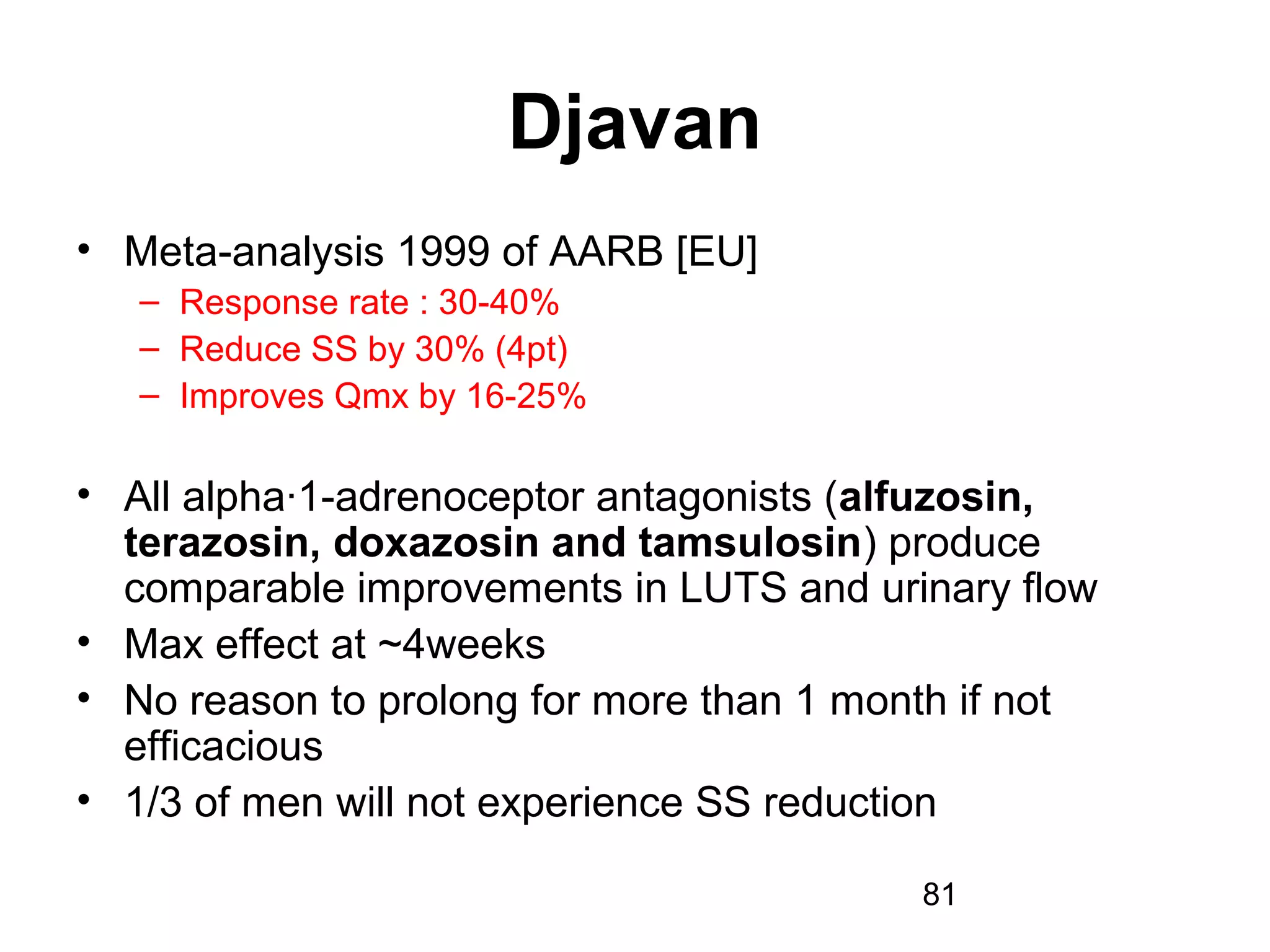 81
Djavan
• Meta-analysis 1999 of AARB [EU]
– Response rate : 30-40%
– Reduce SS by 30% (4pt)
– Improves Qmx by 16-25%
• All alpha·1-adrenoceptor antagonists (alfuzosin,
terazosin, doxazosin and tamsulosin) produce
comparable improvements in LUTS and urinary flow
• Max effect at ~4weeks
• No reason to prolong for more than 1 month if not
efficacious
• 1/3 of men will not experience SS reduction
 