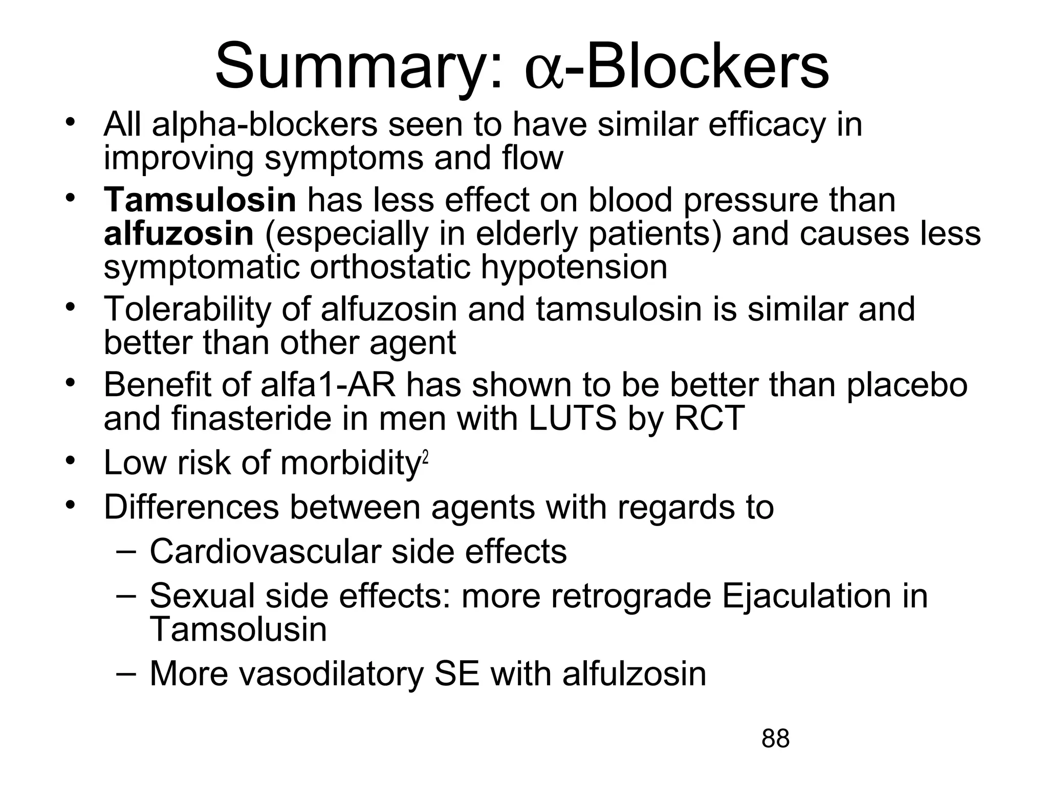 88
Summary: α-Blockers
• All alpha-blockers seen to have similar efficacy in
improving symptoms and flow
• Tamsulosin has less effect on blood pressure than
alfuzosin (especially in elderly patients) and causes less
symptomatic orthostatic hypotension
• Tolerability of alfuzosin and tamsulosin is similar and
better than other agent
• Benefit of alfa1-AR has shown to be better than placebo
and finasteride in men with LUTS by RCT
• Low risk of morbidity2
• Differences between agents with regards to
– Cardiovascular side effects
– Sexual side effects: more retrograde Ejaculation in
Tamsolusin
– More vasodilatory SE with alfulzosin
 