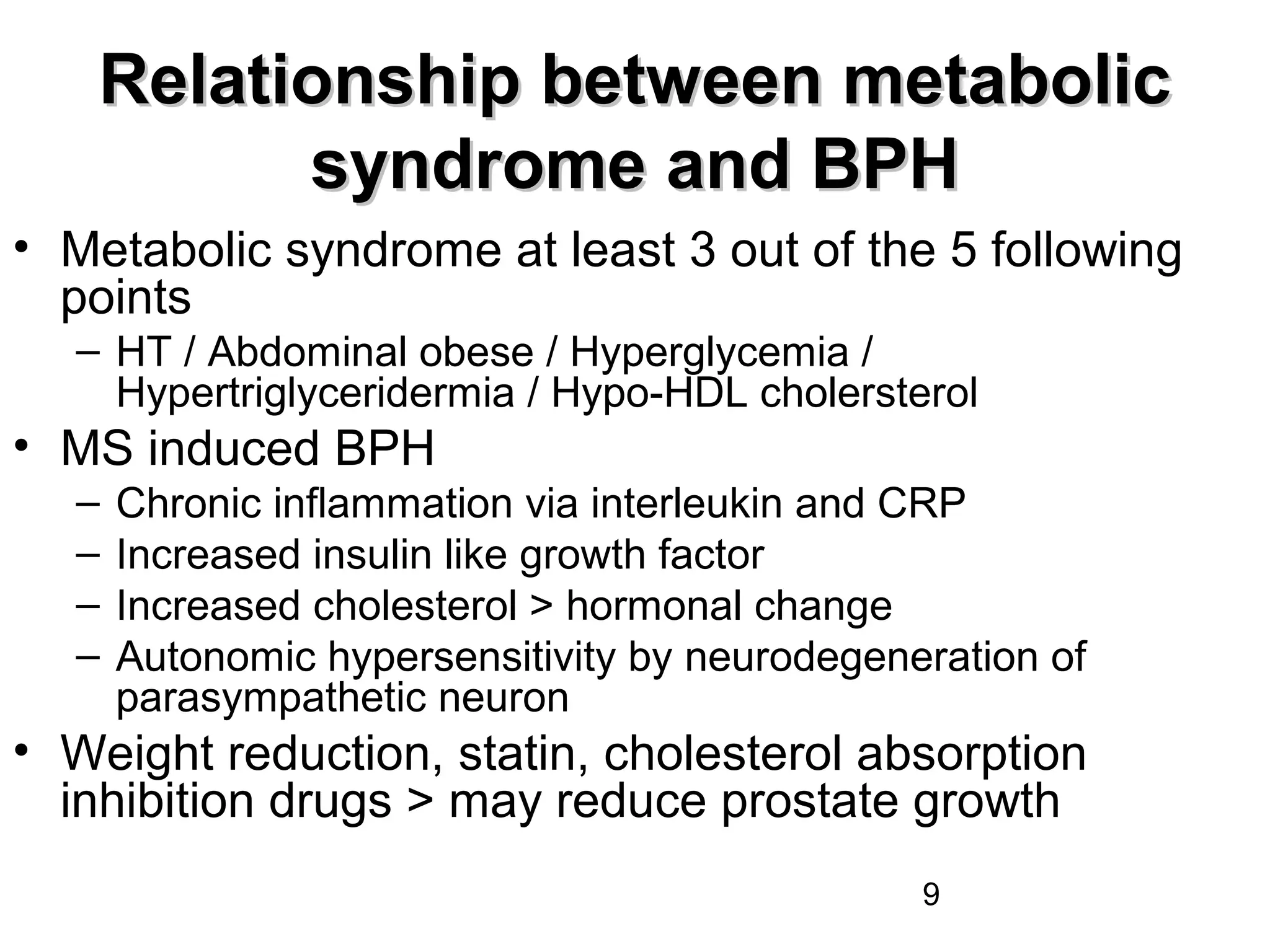 9
Relationship between metabolicRelationship between metabolic
syndrome and BPHsyndrome and BPH
• Metabolic syndrome at least 3 out of the 5 following
points
– HT / Abdominal obese / Hyperglycemia /
Hypertriglyceridermia / Hypo-HDL cholersterol
• MS induced BPH
– Chronic inflammation via interleukin and CRP
– Increased insulin like growth factor
– Increased cholesterol > hormonal change
– Autonomic hypersensitivity by neurodegeneration of
parasympathetic neuron
• Weight reduction, statin, cholesterol absorption
inhibition drugs > may reduce prostate growth
 