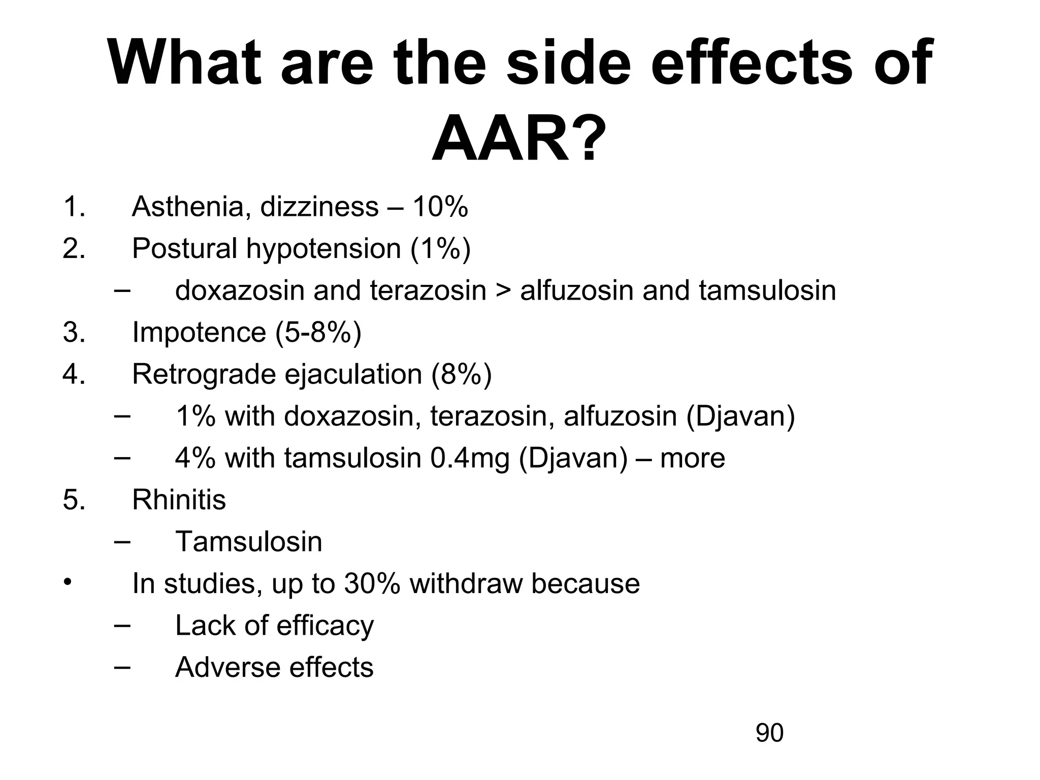 90
What are the side effects of
AAR?
1. Asthenia, dizziness – 10%
2. Postural hypotension (1%)
– doxazosin and terazosin > alfuzosin and tamsulosin
3. Impotence (5-8%)
4. Retrograde ejaculation (8%)
– 1% with doxazosin, terazosin, alfuzosin (Djavan)
– 4% with tamsulosin 0.4mg (Djavan) – more
5. Rhinitis
– Tamsulosin
• In studies, up to 30% withdraw because
– Lack of efficacy
– Adverse effects
 