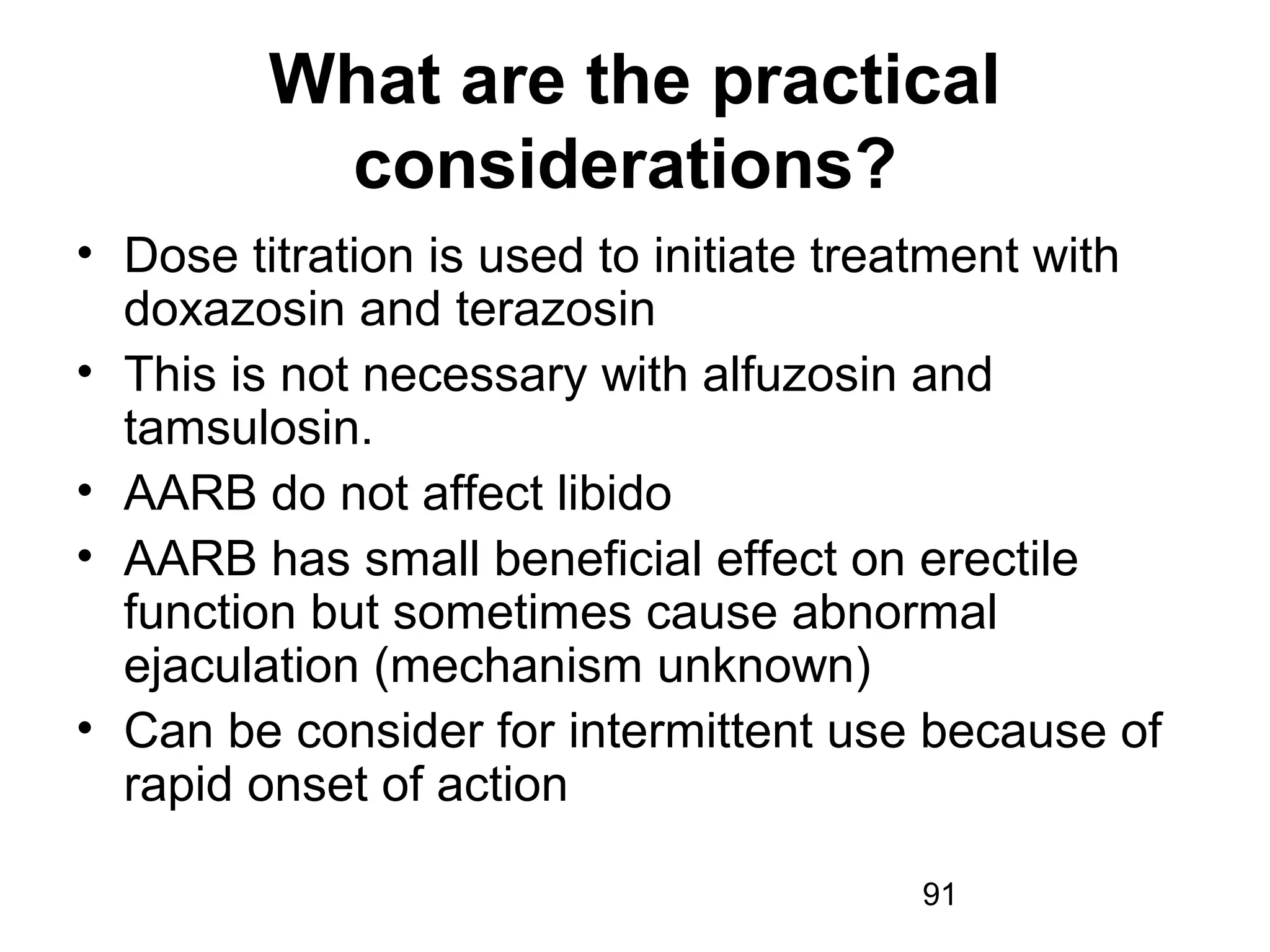 91
What are the practical
considerations?
• Dose titration is used to initiate treatment with
doxazosin and terazosin
• This is not necessary with alfuzosin and
tamsulosin.
• AARB do not affect libido
• AARB has small beneficial effect on erectile
function but sometimes cause abnormal
ejaculation (mechanism unknown)
• Can be consider for intermittent use because of
rapid onset of action
 