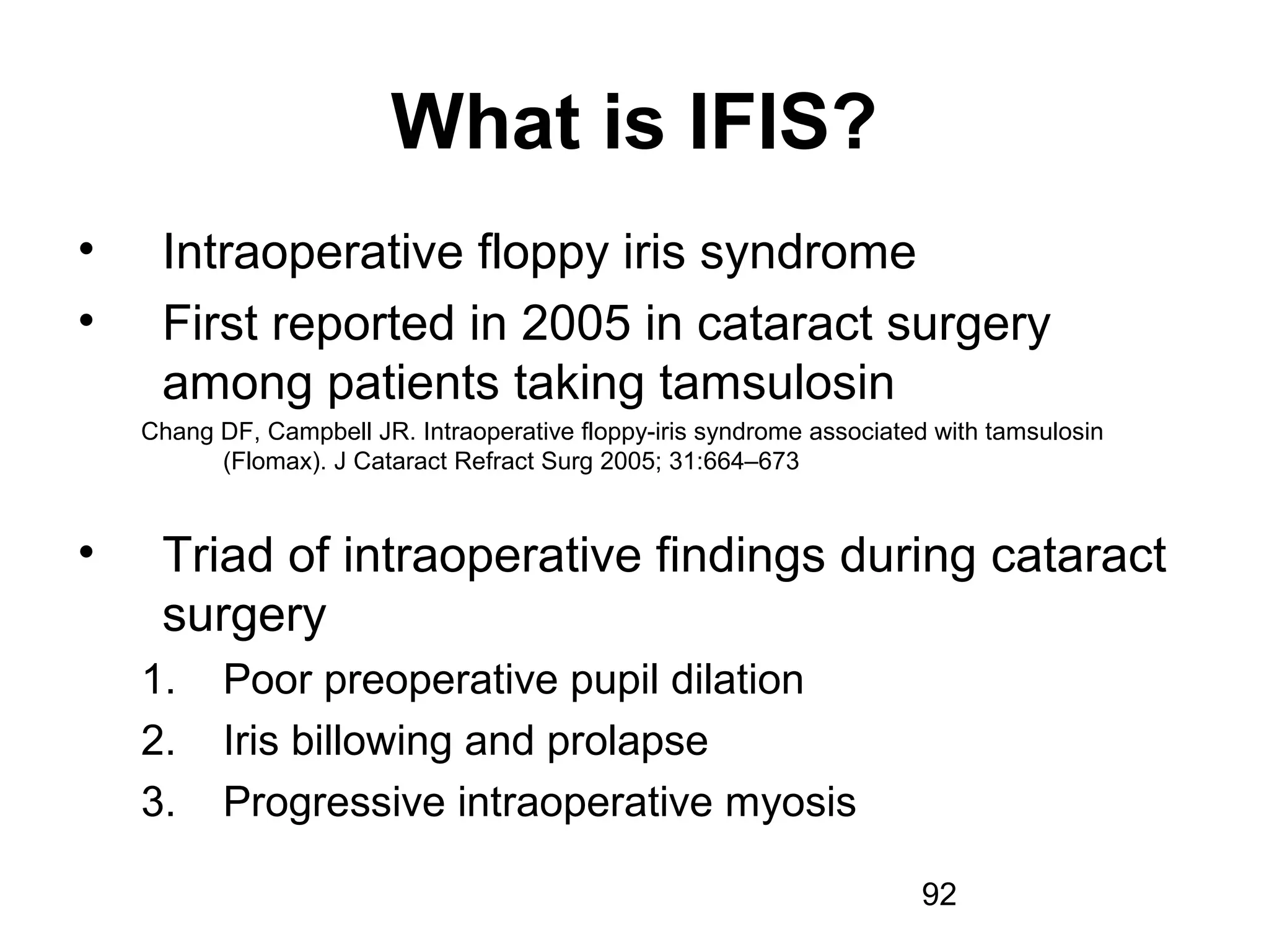 92
What is IFIS?
• Intraoperative floppy iris syndrome
• First reported in 2005 in cataract surgery
among patients taking tamsulosin
Chang DF, Campbell JR. Intraoperative floppy-iris syndrome associated with tamsulosin
(Flomax). J Cataract Refract Surg 2005; 31:664–673
• Triad of intraoperative findings during cataract
surgery
1. Poor preoperative pupil dilation
2. Iris billowing and prolapse
3. Progressive intraoperative myosis
 