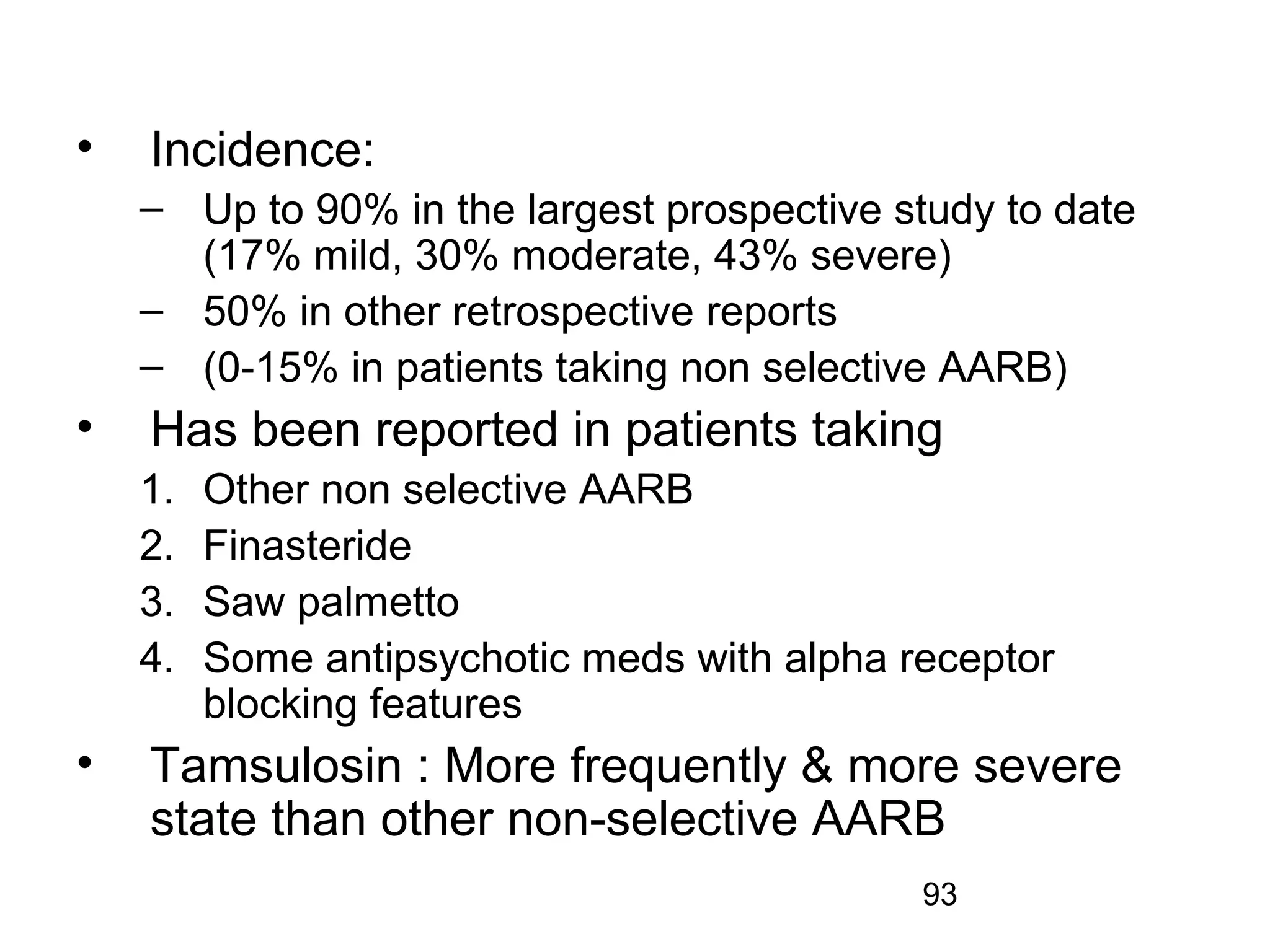 93
• Incidence:
– Up to 90% in the largest prospective study to date
(17% mild, 30% moderate, 43% severe)
– 50% in other retrospective reports
– (0-15% in patients taking non selective AARB)
• Has been reported in patients taking
1. Other non selective AARB
2. Finasteride
3. Saw palmetto
4. Some antipsychotic meds with alpha receptor
blocking features
• Tamsulosin : More frequently & more severe
state than other non-selective AARB
 
