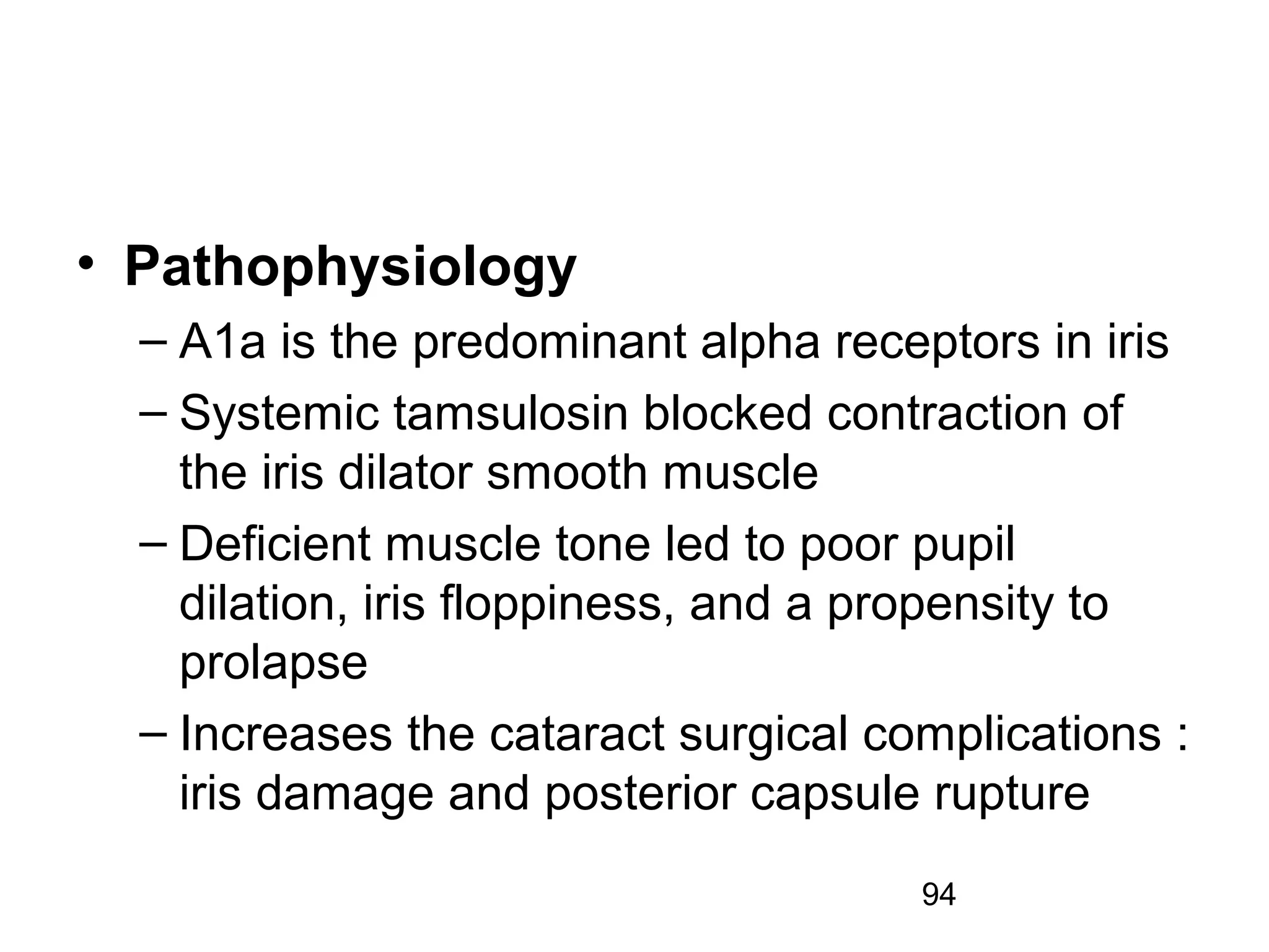 94
• Pathophysiology
– A1a is the predominant alpha receptors in iris
– Systemic tamsulosin blocked contraction of
the iris dilator smooth muscle
– Deficient muscle tone led to poor pupil
dilation, iris floppiness, and a propensity to
prolapse
– Increases the cataract surgical complications :
iris damage and posterior capsule rupture
 