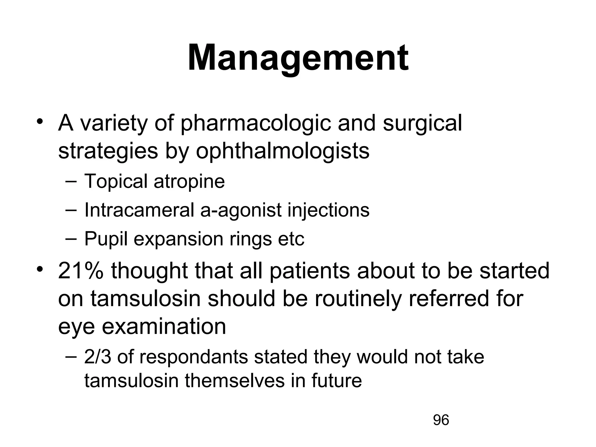 96
Management
• A variety of pharmacologic and surgical
strategies by ophthalmologists
– Topical atropine
– Intracameral a-agonist injections
– Pupil expansion rings etc
• 21% thought that all patients about to be started
on tamsulosin should be routinely referred for
eye examination
– 2/3 of respondants stated they would not take
tamsulosin themselves in future
 