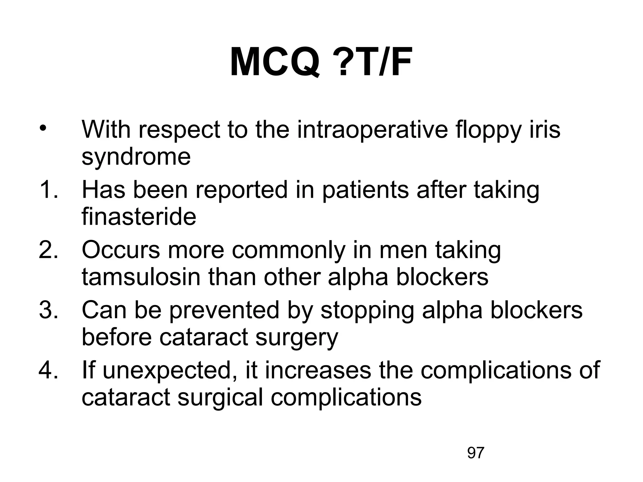 97
MCQ ?T/F
• With respect to the intraoperative floppy iris
syndrome
1. Has been reported in patients after taking
finasteride
2. Occurs more commonly in men taking
tamsulosin than other alpha blockers
3. Can be prevented by stopping alpha blockers
before cataract surgery
4. If unexpected, it increases the complications of
cataract surgical complications
 