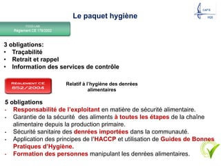 3 obligations:
• Traçabilité
• Retrait et rappel
• Information des services de contrôle
16
Relatif à l’hygiène des denrées
alimentaires
5 obligations
• Responsabilité de l’exploitant en matière de sécurité alimentaire.
• Garantie de la sécurité des aliments à toutes les étapes de la chaîne
alimentaire depuis la production primaire.
• Sécurité sanitaire des denrées importées dans la communauté.
• Application des principes de l’HACCP et utilisation de Guides de Bonnes
Pratiques d’Hygiène.
• Formation des personnes manipulant les denrées alimentaires.
Le paquet hygiène
 
