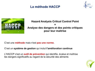 La méthode HACCP
Hazard Analysis Critical Control Point
=
Analyse des dangers et des points critiques
pour leur maitrise
C’est une méthode mais n'est pas une norme.
C’est un système de gestion qui inclut l’amélioration continue
L'HACCP c'est un outil de prévention qui identifie, évalue et maîtrise
les dangers significatifs au regard de la sécurité des aliments
18
 