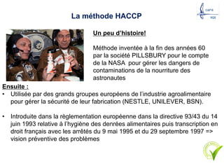 La méthode HACCP
Un peu d’histoire!
Méthode inventée à la fin des années 60
par la société PILLSBURY pour le compte
de la NASA pour gérer les dangers de
contaminations de la nourriture des
astronautes
Ensuite :
• Utilisée par des grands groupes européens de l’industrie agroalimentaire
pour gérer la sécurité de leur fabrication (NESTLE, UNILEVER, BSN).
• Introduite dans la règlementation européenne dans la directive 93/43 du 14
juin 1993 relative à l’hygiène des denrées alimentaires puis transcription en
droit français avec les arrêtés du 9 mai 1995 et du 29 septembre 1997 =>
vision préventive des problèmes
19
 