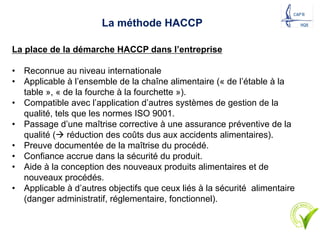 La méthode HACCP
La place de la démarche HACCP dans l’entreprise
• Reconnue au niveau internationale
• Applicable à l’ensemble de la chaîne alimentaire (« de l’étable à la
table », « de la fourche à la fourchette »).
• Compatible avec l’application d’autres systèmes de gestion de la
qualité, tels que les normes ISO 9001.
• Passage d’une maîtrise corrective à une assurance préventive de la
qualité (à réduction des coûts dus aux accidents alimentaires).
• Preuve documentée de la maîtrise du procédé.
• Confiance accrue dans la sécurité du produit.
• Aide à la conception des nouveaux produits alimentaires et de
nouveaux procédés.
• Applicable à d’autres objectifs que ceux liés à la sécurité alimentaire
(danger administratif, réglementaire, fonctionnel).
20
 