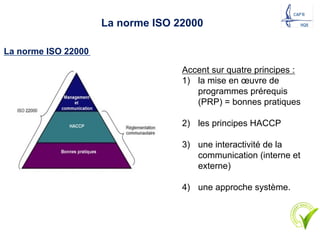 La norme ISO 22000
La norme ISO 22000
Accent sur quatre principes :
1) la mise en œuvre de
programmes prérequis
(PRP) = bonnes pratiques
2) les principes HACCP
3) une interactivité de la
communication (interne et
externe)
4) une approche système.
 
